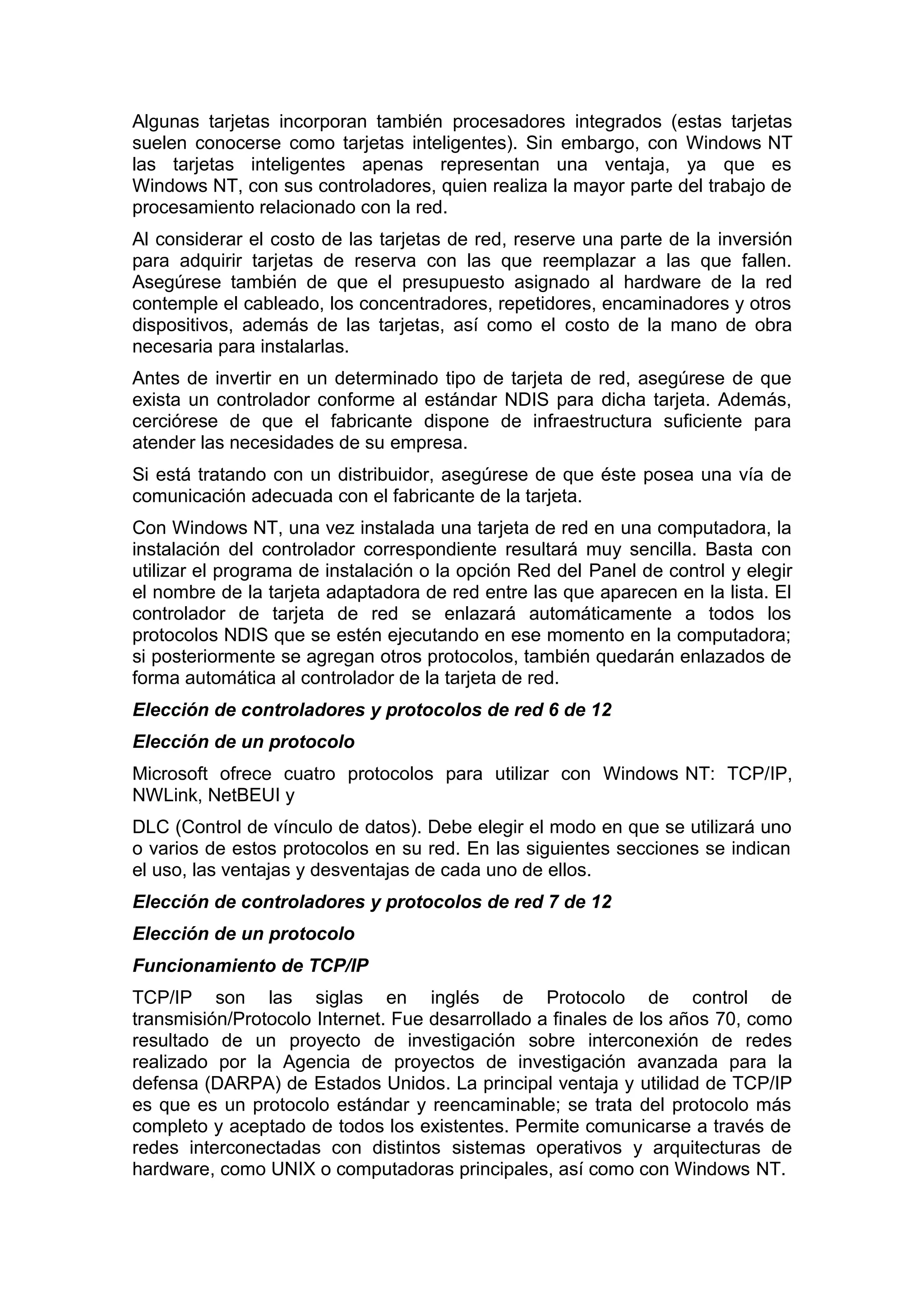 Algunas tarjetas incorporan también procesadores integrados (estas tarjetas
suelen conocerse como tarjetas inteligentes). Sin embargo, con Windows NT
las tarjetas inteligentes apenas representan una ventaja, ya que es
Windows NT, con sus controladores, quien realiza la mayor parte del trabajo de
procesamiento relacionado con la red.
Al considerar el costo de las tarjetas de red, reserve una parte de la inversión
para adquirir tarjetas de reserva con las que reemplazar a las que fallen.
Asegúrese también de que el presupuesto asignado al hardware de la red
contemple el cableado, los concentradores, repetidores, encaminadores y otros
dispositivos, además de las tarjetas, así como el costo de la mano de obra
necesaria para instalarlas.
Antes de invertir en un determinado tipo de tarjeta de red, asegúrese de que
exista un controlador conforme al estándar NDIS para dicha tarjeta. Además,
cerciórese de que el fabricante dispone de infraestructura suficiente para
atender las necesidades de su empresa.
Si está tratando con un distribuidor, asegúrese de que éste posea una vía de
comunicación adecuada con el fabricante de la tarjeta.
Con Windows NT, una vez instalada una tarjeta de red en una computadora, la
instalación del controlador correspondiente resultará muy sencilla. Basta con
utilizar el programa de instalación o la opción Red del Panel de control y elegir
el nombre de la tarjeta adaptadora de red entre las que aparecen en la lista. El
controlador de tarjeta de red se enlazará automáticamente a todos los
protocolos NDIS que se estén ejecutando en ese momento en la computadora;
si posteriormente se agregan otros protocolos, también quedarán enlazados de
forma automática al controlador de la tarjeta de red.
Elección de controladores y protocolos de red 6 de 12
Elección de un protocolo
Microsoft ofrece cuatro protocolos para utilizar con Windows NT: TCP/IP,
NWLink, NetBEUI y
DLC (Control de vínculo de datos). Debe elegir el modo en que se utilizará uno
o varios de estos protocolos en su red. En las siguientes secciones se indican
el uso, las ventajas y desventajas de cada uno de ellos.
Elección de controladores y protocolos de red 7 de 12
Elección de un protocolo
Funcionamiento de TCP/IP
TCP/IP son las siglas en inglés de Protocolo de control de
transmisión/Protocolo Internet. Fue desarrollado a finales de los años 70, como
resultado de un proyecto de investigación sobre interconexión de redes
realizado por la Agencia de proyectos de investigación avanzada para la
defensa (DARPA) de Estados Unidos. La principal ventaja y utilidad de TCP/IP
es que es un protocolo estándar y reencaminable; se trata del protocolo más
completo y aceptado de todos los existentes. Permite comunicarse a través de
redes interconectadas con distintos sistemas operativos y arquitecturas de
hardware, como UNIX o computadoras principales, así como con Windows NT.

 
