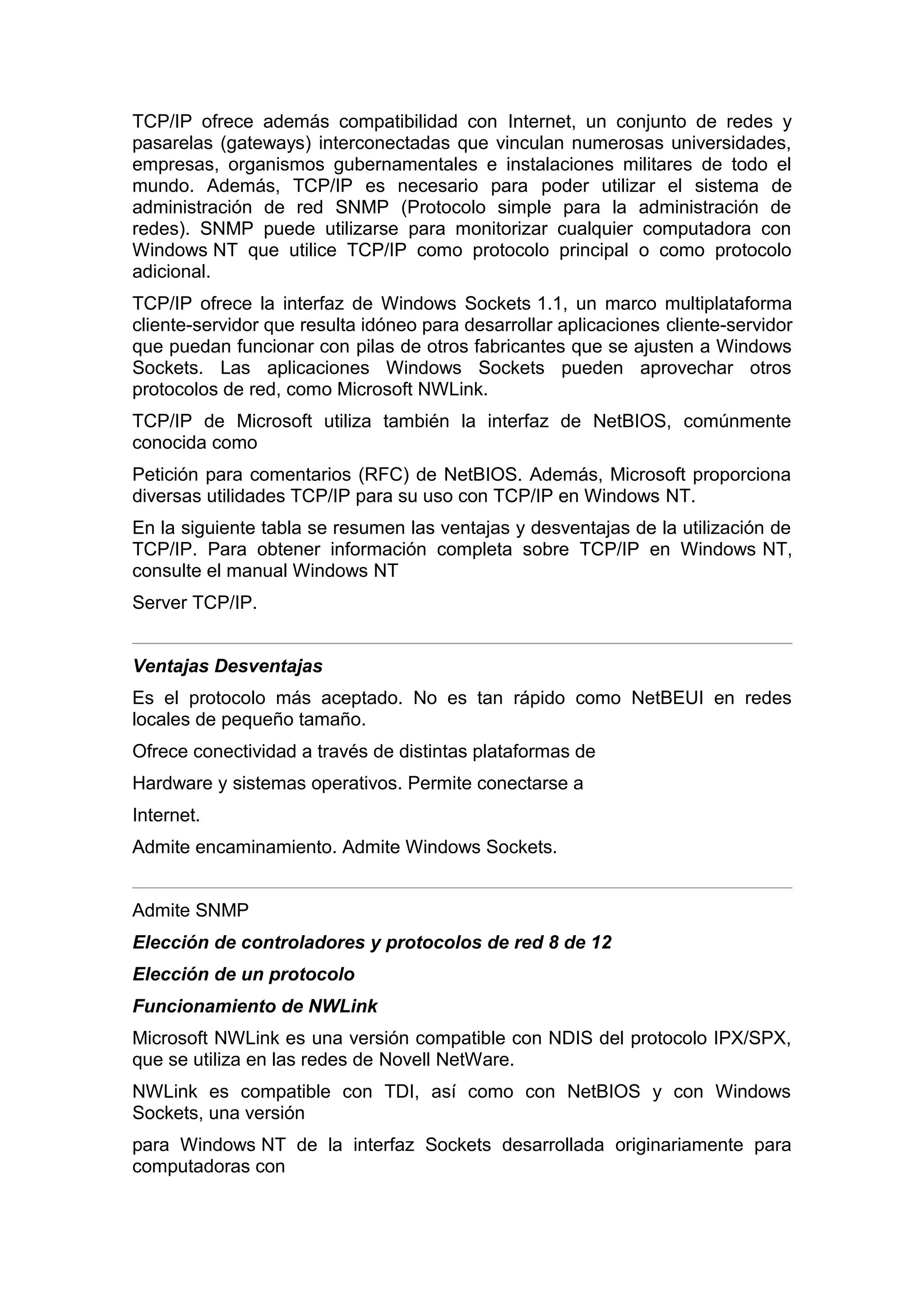 TCP/IP ofrece además compatibilidad con Internet, un conjunto de redes y
pasarelas (gateways) interconectadas que vinculan numerosas universidades,
empresas, organismos gubernamentales e instalaciones militares de todo el
mundo. Además, TCP/IP es necesario para poder utilizar el sistema de
administración de red SNMP (Protocolo simple para la administración de
redes). SNMP puede utilizarse para monitorizar cualquier computadora con
Windows NT que utilice TCP/IP como protocolo principal o como protocolo
adicional.
TCP/IP ofrece la interfaz de Windows Sockets 1.1, un marco multiplataforma
cliente-servidor que resulta idóneo para desarrollar aplicaciones cliente-servidor
que puedan funcionar con pilas de otros fabricantes que se ajusten a Windows
Sockets. Las aplicaciones Windows Sockets pueden aprovechar otros
protocolos de red, como Microsoft NWLink.
TCP/IP de Microsoft utiliza también la interfaz de NetBIOS, comúnmente
conocida como
Petición para comentarios (RFC) de NetBIOS. Además, Microsoft proporciona
diversas utilidades TCP/IP para su uso con TCP/IP en Windows NT.
En la siguiente tabla se resumen las ventajas y desventajas de la utilización de
TCP/IP. Para obtener información completa sobre TCP/IP en Windows NT,
consulte el manual Windows NT
Server TCP/IP.
Ventajas Desventajas
Es el protocolo más aceptado. No es tan rápido como NetBEUI en redes
locales de pequeño tamaño.
Ofrece conectividad a través de distintas plataformas de
Hardware y sistemas operativos. Permite conectarse a
Internet.
Admite encaminamiento. Admite Windows Sockets.
Admite SNMP
Elección de controladores y protocolos de red 8 de 12
Elección de un protocolo
Funcionamiento de NWLink
Microsoft NWLink es una versión compatible con NDIS del protocolo IPX/SPX,
que se utiliza en las redes de Novell NetWare.
NWLink es compatible con TDI, así como con NetBIOS y con Windows
Sockets, una versión
para Windows NT de la interfaz Sockets desarrollada originariamente para
computadoras con

 