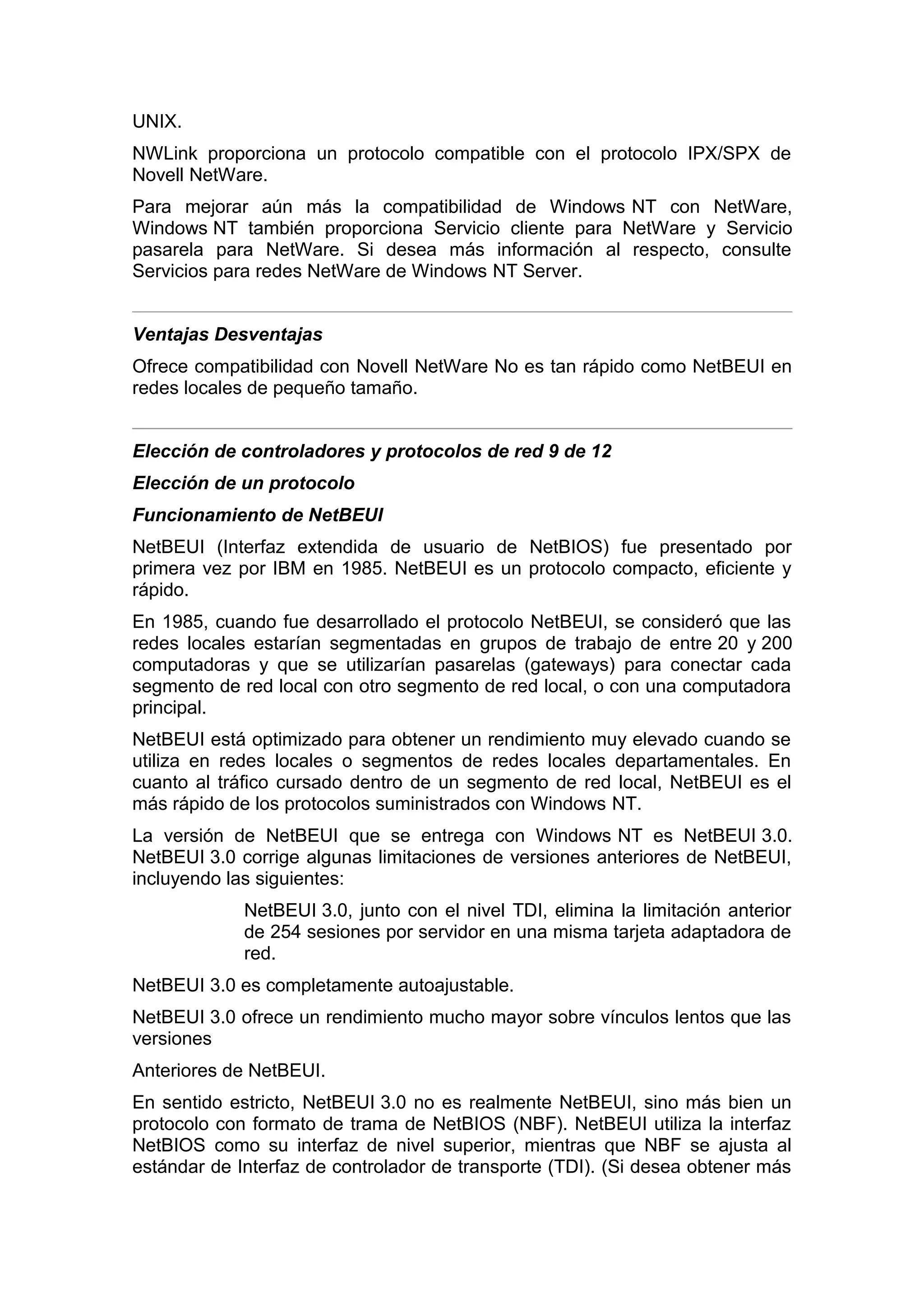 UNIX.
NWLink proporciona un protocolo compatible con el protocolo IPX/SPX de
Novell NetWare.
Para mejorar aún más la compatibilidad de Windows NT con NetWare,
Windows NT también proporciona Servicio cliente para NetWare y Servicio
pasarela para NetWare. Si desea más información al respecto, consulte
Servicios para redes NetWare de Windows NT Server.
Ventajas Desventajas
Ofrece compatibilidad con Novell NetWare No es tan rápido como NetBEUI en
redes locales de pequeño tamaño.
Elección de controladores y protocolos de red 9 de 12
Elección de un protocolo
Funcionamiento de NetBEUI
NetBEUI (Interfaz extendida de usuario de NetBIOS) fue presentado por
primera vez por IBM en 1985. NetBEUI es un protocolo compacto, eficiente y
rápido.
En 1985, cuando fue desarrollado el protocolo NetBEUI, se consideró que las
redes locales estarían segmentadas en grupos de trabajo de entre 20 y 200
computadoras y que se utilizarían pasarelas (gateways) para conectar cada
segmento de red local con otro segmento de red local, o con una computadora
principal.
NetBEUI está optimizado para obtener un rendimiento muy elevado cuando se
utiliza en redes locales o segmentos de redes locales departamentales. En
cuanto al tráfico cursado dentro de un segmento de red local, NetBEUI es el
más rápido de los protocolos suministrados con Windows NT.
La versión de NetBEUI que se entrega con Windows NT es NetBEUI 3.0.
NetBEUI 3.0 corrige algunas limitaciones de versiones anteriores de NetBEUI,
incluyendo las siguientes:
NetBEUI 3.0, junto con el nivel TDI, elimina la limitación anterior
de 254 sesiones por servidor en una misma tarjeta adaptadora de
red.
NetBEUI 3.0 es completamente autoajustable.
NetBEUI 3.0 ofrece un rendimiento mucho mayor sobre vínculos lentos que las
versiones
Anteriores de NetBEUI.
En sentido estricto, NetBEUI 3.0 no es realmente NetBEUI, sino más bien un
protocolo con formato de trama de NetBIOS (NBF). NetBEUI utiliza la interfaz
NetBIOS como su interfaz de nivel superior, mientras que NBF se ajusta al
estándar de Interfaz de controlador de transporte (TDI). (Si desea obtener más

 