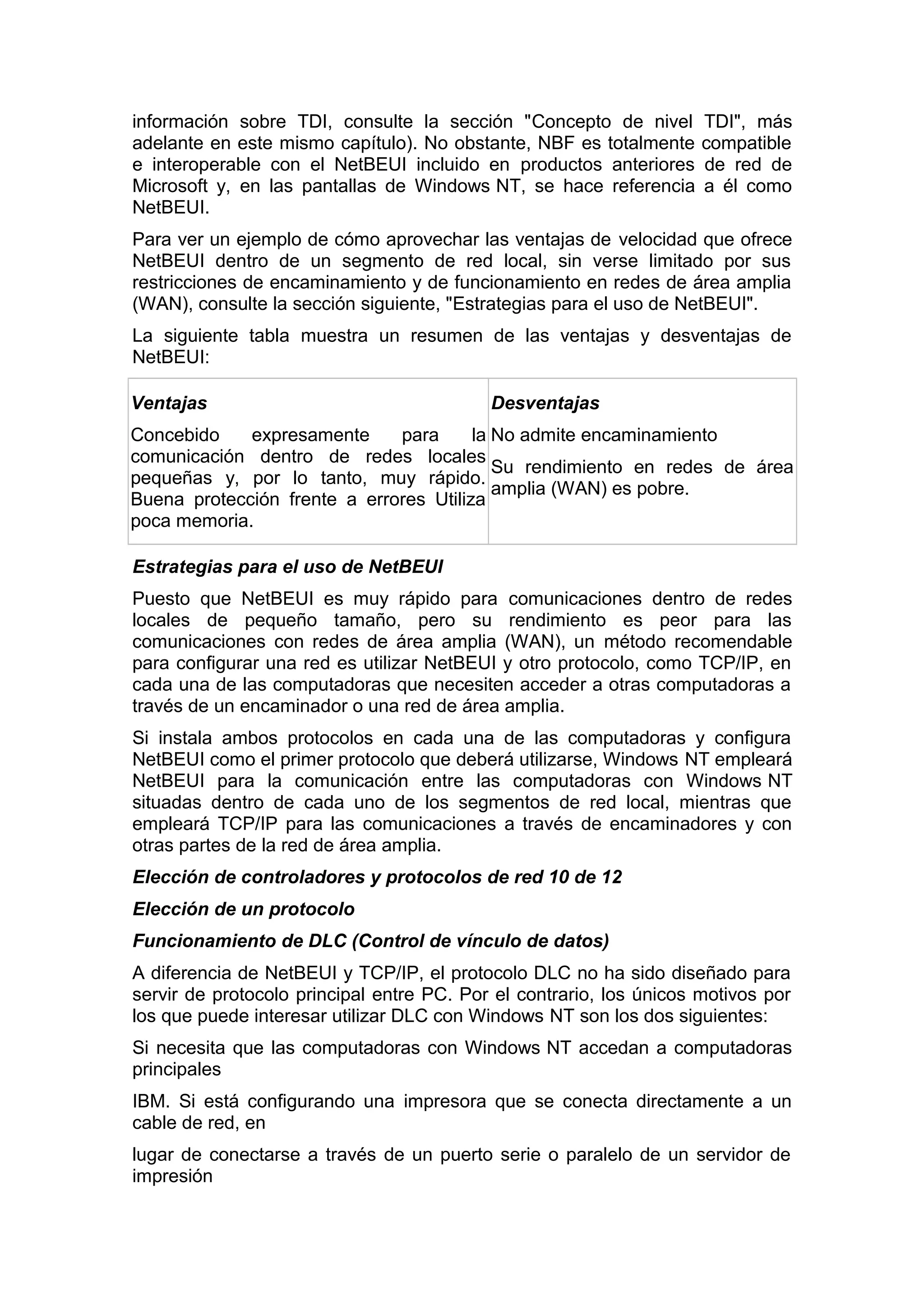 información sobre TDI, consulte la sección "Concepto de nivel
adelante en este mismo capítulo). No obstante, NBF es totalmente
e interoperable con el NetBEUI incluido en productos anteriores
Microsoft y, en las pantallas de Windows NT, se hace referencia
NetBEUI.

TDI", más
compatible
de red de
a él como

Para ver un ejemplo de cómo aprovechar las ventajas de velocidad que ofrece
NetBEUI dentro de un segmento de red local, sin verse limitado por sus
restricciones de encaminamiento y de funcionamiento en redes de área amplia
(WAN), consulte la sección siguiente, "Estrategias para el uso de NetBEUI".
La siguiente tabla muestra un resumen de las ventajas y desventajas de
NetBEUI:
Ventajas

Desventajas

Concebido
expresamente
para
la No admite encaminamiento
comunicación dentro de redes locales
Su rendimiento en redes de área
pequeñas y, por lo tanto, muy rápido.
amplia (WAN) es pobre.
Buena protección frente a errores Utiliza
poca memoria.
Estrategias para el uso de NetBEUI
Puesto que NetBEUI es muy rápido para comunicaciones dentro de redes
locales de pequeño tamaño, pero su rendimiento es peor para las
comunicaciones con redes de área amplia (WAN), un método recomendable
para configurar una red es utilizar NetBEUI y otro protocolo, como TCP/IP, en
cada una de las computadoras que necesiten acceder a otras computadoras a
través de un encaminador o una red de área amplia.
Si instala ambos protocolos en cada una de las computadoras y configura
NetBEUI como el primer protocolo que deberá utilizarse, Windows NT empleará
NetBEUI para la comunicación entre las computadoras con Windows NT
situadas dentro de cada uno de los segmentos de red local, mientras que
empleará TCP/IP para las comunicaciones a través de encaminadores y con
otras partes de la red de área amplia.
Elección de controladores y protocolos de red 10 de 12
Elección de un protocolo
Funcionamiento de DLC (Control de vínculo de datos)
A diferencia de NetBEUI y TCP/IP, el protocolo DLC no ha sido diseñado para
servir de protocolo principal entre PC. Por el contrario, los únicos motivos por
los que puede interesar utilizar DLC con Windows NT son los dos siguientes:
Si necesita que las computadoras con Windows NT accedan a computadoras
principales
IBM. Si está configurando una impresora que se conecta directamente a un
cable de red, en
lugar de conectarse a través de un puerto serie o paralelo de un servidor de
impresión

 