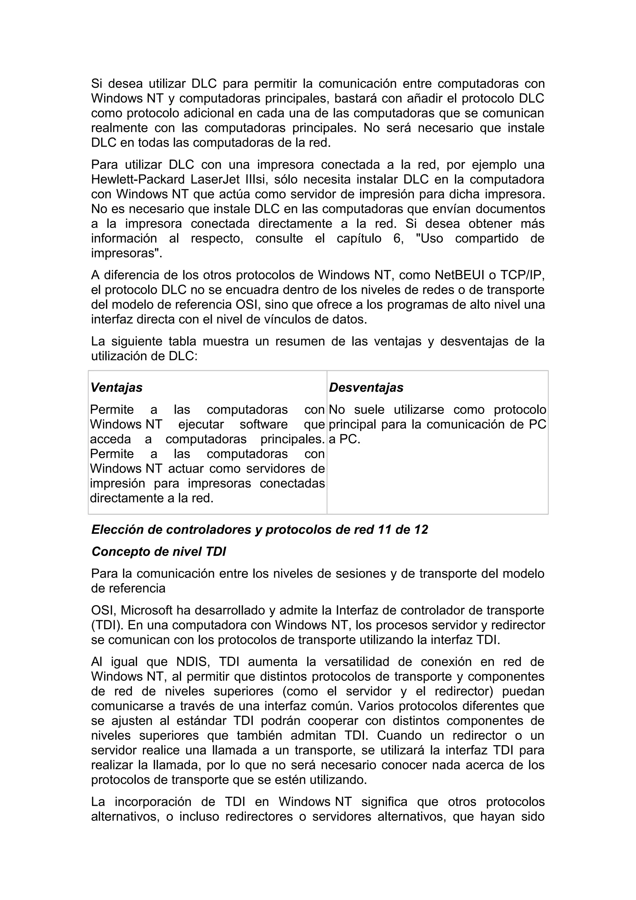 Si desea utilizar DLC para permitir la comunicación entre computadoras con
Windows NT y computadoras principales, bastará con añadir el protocolo DLC
como protocolo adicional en cada una de las computadoras que se comunican
realmente con las computadoras principales. No será necesario que instale
DLC en todas las computadoras de la red.
Para utilizar DLC con una impresora conectada a la red, por ejemplo una
Hewlett-Packard LaserJet IIIsi, sólo necesita instalar DLC en la computadora
con Windows NT que actúa como servidor de impresión para dicha impresora.
No es necesario que instale DLC en las computadoras que envían documentos
a la impresora conectada directamente a la red. Si desea obtener más
información al respecto, consulte el capítulo 6, "Uso compartido de
impresoras".
A diferencia de los otros protocolos de Windows NT, como NetBEUI o TCP/IP,
el protocolo DLC no se encuadra dentro de los niveles de redes o de transporte
del modelo de referencia OSI, sino que ofrece a los programas de alto nivel una
interfaz directa con el nivel de vínculos de datos.
La siguiente tabla muestra un resumen de las ventajas y desventajas de la
utilización de DLC:
Ventajas

Desventajas

Permite a las computadoras con No suele utilizarse como protocolo
Windows NT ejecutar software que principal para la comunicación de PC
acceda a computadoras principales. a PC.
Permite a las computadoras con
Windows NT actuar como servidores de
impresión para impresoras conectadas
directamente a la red.
Elección de controladores y protocolos de red 11 de 12
Concepto de nivel TDI
Para la comunicación entre los niveles de sesiones y de transporte del modelo
de referencia
OSI, Microsoft ha desarrollado y admite la Interfaz de controlador de transporte
(TDI). En una computadora con Windows NT, los procesos servidor y redirector
se comunican con los protocolos de transporte utilizando la interfaz TDI.
Al igual que NDIS, TDI aumenta la versatilidad de conexión en red de
Windows NT, al permitir que distintos protocolos de transporte y componentes
de red de niveles superiores (como el servidor y el redirector) puedan
comunicarse a través de una interfaz común. Varios protocolos diferentes que
se ajusten al estándar TDI podrán cooperar con distintos componentes de
niveles superiores que también admitan TDI. Cuando un redirector o un
servidor realice una llamada a un transporte, se utilizará la interfaz TDI para
realizar la llamada, por lo que no será necesario conocer nada acerca de los
protocolos de transporte que se estén utilizando.
La incorporación de TDI en Windows NT significa que otros protocolos
alternativos, o incluso redirectores o servidores alternativos, que hayan sido

 