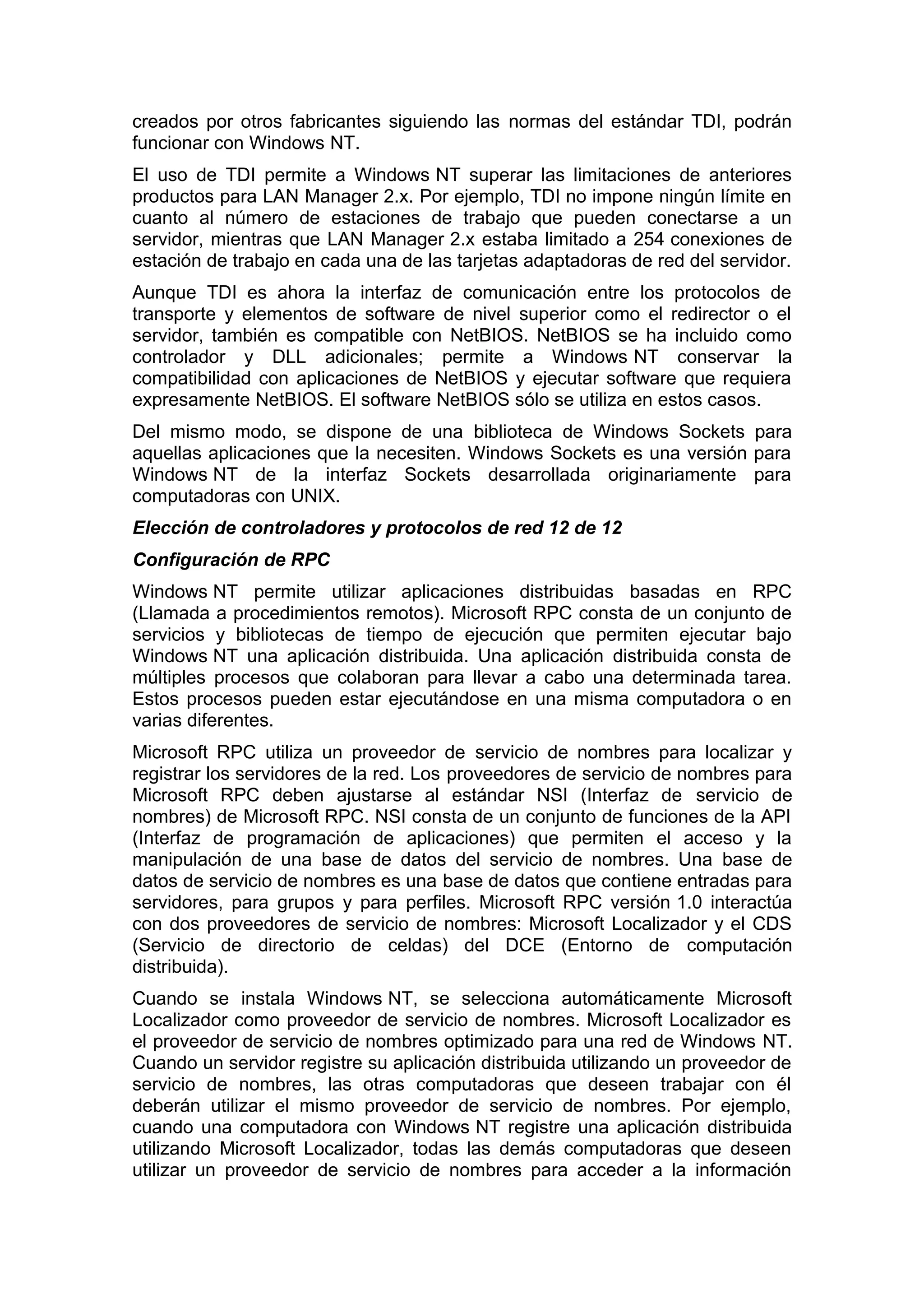 creados por otros fabricantes siguiendo las normas del estándar TDI, podrán
funcionar con Windows NT.
El uso de TDI permite a Windows NT superar las limitaciones de anteriores
productos para LAN Manager 2.x. Por ejemplo, TDI no impone ningún límite en
cuanto al número de estaciones de trabajo que pueden conectarse a un
servidor, mientras que LAN Manager 2.x estaba limitado a 254 conexiones de
estación de trabajo en cada una de las tarjetas adaptadoras de red del servidor.
Aunque TDI es ahora la interfaz de comunicación entre los protocolos de
transporte y elementos de software de nivel superior como el redirector o el
servidor, también es compatible con NetBIOS. NetBIOS se ha incluido como
controlador y DLL adicionales; permite a Windows NT conservar la
compatibilidad con aplicaciones de NetBIOS y ejecutar software que requiera
expresamente NetBIOS. El software NetBIOS sólo se utiliza en estos casos.
Del mismo modo, se dispone de una biblioteca de Windows Sockets para
aquellas aplicaciones que la necesiten. Windows Sockets es una versión para
Windows NT de la interfaz Sockets desarrollada originariamente para
computadoras con UNIX.
Elección de controladores y protocolos de red 12 de 12
Configuración de RPC
Windows NT permite utilizar aplicaciones distribuidas basadas en RPC
(Llamada a procedimientos remotos). Microsoft RPC consta de un conjunto de
servicios y bibliotecas de tiempo de ejecución que permiten ejecutar bajo
Windows NT una aplicación distribuida. Una aplicación distribuida consta de
múltiples procesos que colaboran para llevar a cabo una determinada tarea.
Estos procesos pueden estar ejecutándose en una misma computadora o en
varias diferentes.
Microsoft RPC utiliza un proveedor de servicio de nombres para localizar y
registrar los servidores de la red. Los proveedores de servicio de nombres para
Microsoft RPC deben ajustarse al estándar NSI (Interfaz de servicio de
nombres) de Microsoft RPC. NSI consta de un conjunto de funciones de la API
(Interfaz de programación de aplicaciones) que permiten el acceso y la
manipulación de una base de datos del servicio de nombres. Una base de
datos de servicio de nombres es una base de datos que contiene entradas para
servidores, para grupos y para perfiles. Microsoft RPC versión 1.0 interactúa
con dos proveedores de servicio de nombres: Microsoft Localizador y el CDS
(Servicio de directorio de celdas) del DCE (Entorno de computación
distribuida).
Cuando se instala Windows NT, se selecciona automáticamente Microsoft
Localizador como proveedor de servicio de nombres. Microsoft Localizador es
el proveedor de servicio de nombres optimizado para una red de Windows NT.
Cuando un servidor registre su aplicación distribuida utilizando un proveedor de
servicio de nombres, las otras computadoras que deseen trabajar con él
deberán utilizar el mismo proveedor de servicio de nombres. Por ejemplo,
cuando una computadora con Windows NT registre una aplicación distribuida
utilizando Microsoft Localizador, todas las demás computadoras que deseen
utilizar un proveedor de servicio de nombres para acceder a la información

 