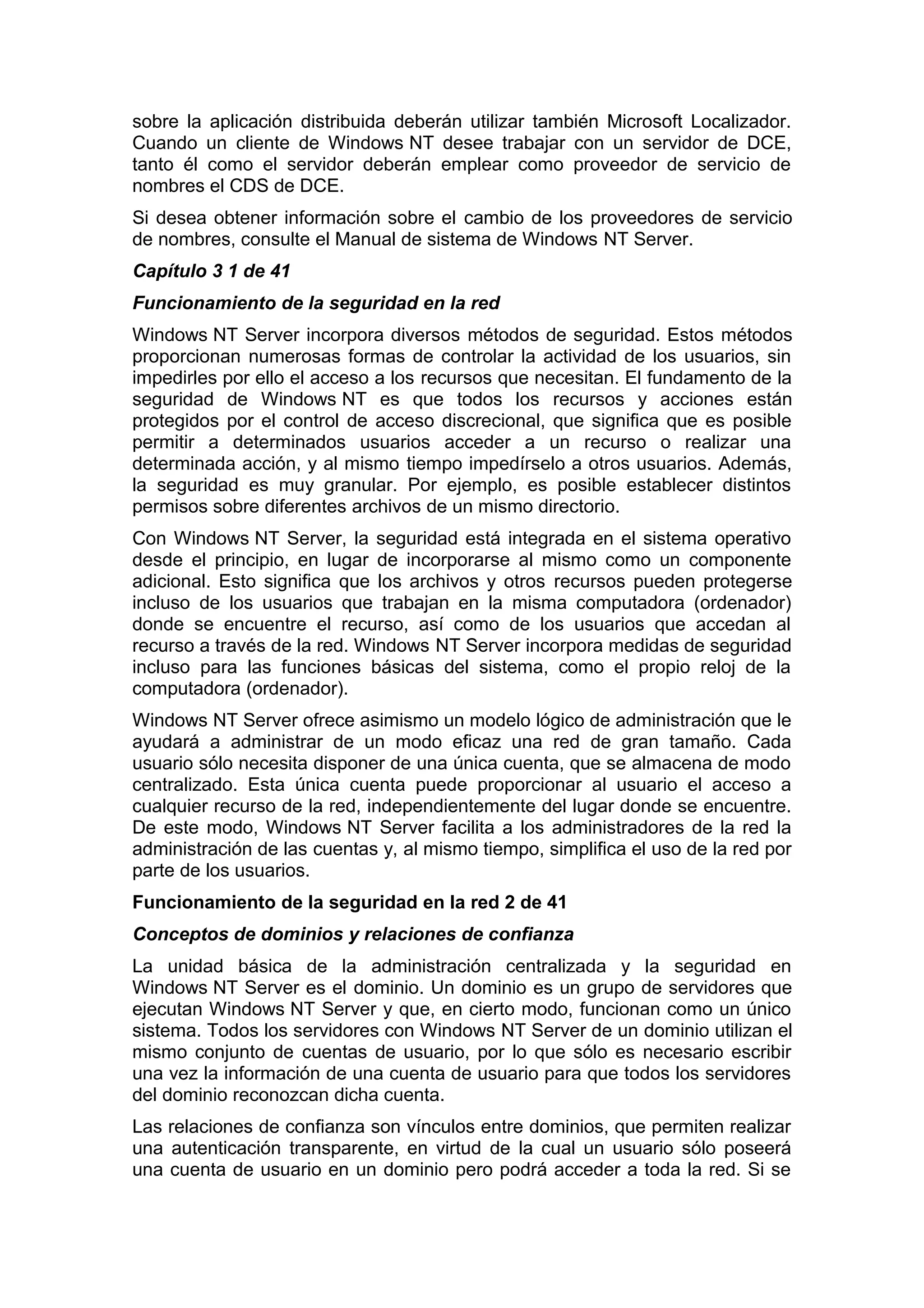 sobre la aplicación distribuida deberán utilizar también Microsoft Localizador.
Cuando un cliente de Windows NT desee trabajar con un servidor de DCE,
tanto él como el servidor deberán emplear como proveedor de servicio de
nombres el CDS de DCE.
Si desea obtener información sobre el cambio de los proveedores de servicio
de nombres, consulte el Manual de sistema de Windows NT Server.
Capítulo 3 1 de 41
Funcionamiento de la seguridad en la red
Windows NT Server incorpora diversos métodos de seguridad. Estos métodos
proporcionan numerosas formas de controlar la actividad de los usuarios, sin
impedirles por ello el acceso a los recursos que necesitan. El fundamento de la
seguridad de Windows NT es que todos los recursos y acciones están
protegidos por el control de acceso discrecional, que significa que es posible
permitir a determinados usuarios acceder a un recurso o realizar una
determinada acción, y al mismo tiempo impedírselo a otros usuarios. Además,
la seguridad es muy granular. Por ejemplo, es posible establecer distintos
permisos sobre diferentes archivos de un mismo directorio.
Con Windows NT Server, la seguridad está integrada en el sistema operativo
desde el principio, en lugar de incorporarse al mismo como un componente
adicional. Esto significa que los archivos y otros recursos pueden protegerse
incluso de los usuarios que trabajan en la misma computadora (ordenador)
donde se encuentre el recurso, así como de los usuarios que accedan al
recurso a través de la red. Windows NT Server incorpora medidas de seguridad
incluso para las funciones básicas del sistema, como el propio reloj de la
computadora (ordenador).
Windows NT Server ofrece asimismo un modelo lógico de administración que le
ayudará a administrar de un modo eficaz una red de gran tamaño. Cada
usuario sólo necesita disponer de una única cuenta, que se almacena de modo
centralizado. Esta única cuenta puede proporcionar al usuario el acceso a
cualquier recurso de la red, independientemente del lugar donde se encuentre.
De este modo, Windows NT Server facilita a los administradores de la red la
administración de las cuentas y, al mismo tiempo, simplifica el uso de la red por
parte de los usuarios.
Funcionamiento de la seguridad en la red 2 de 41
Conceptos de dominios y relaciones de confianza
La unidad básica de la administración centralizada y la seguridad en
Windows NT Server es el dominio. Un dominio es un grupo de servidores que
ejecutan Windows NT Server y que, en cierto modo, funcionan como un único
sistema. Todos los servidores con Windows NT Server de un dominio utilizan el
mismo conjunto de cuentas de usuario, por lo que sólo es necesario escribir
una vez la información de una cuenta de usuario para que todos los servidores
del dominio reconozcan dicha cuenta.
Las relaciones de confianza son vínculos entre dominios, que permiten realizar
una autenticación transparente, en virtud de la cual un usuario sólo poseerá
una cuenta de usuario en un dominio pero podrá acceder a toda la red. Si se

 