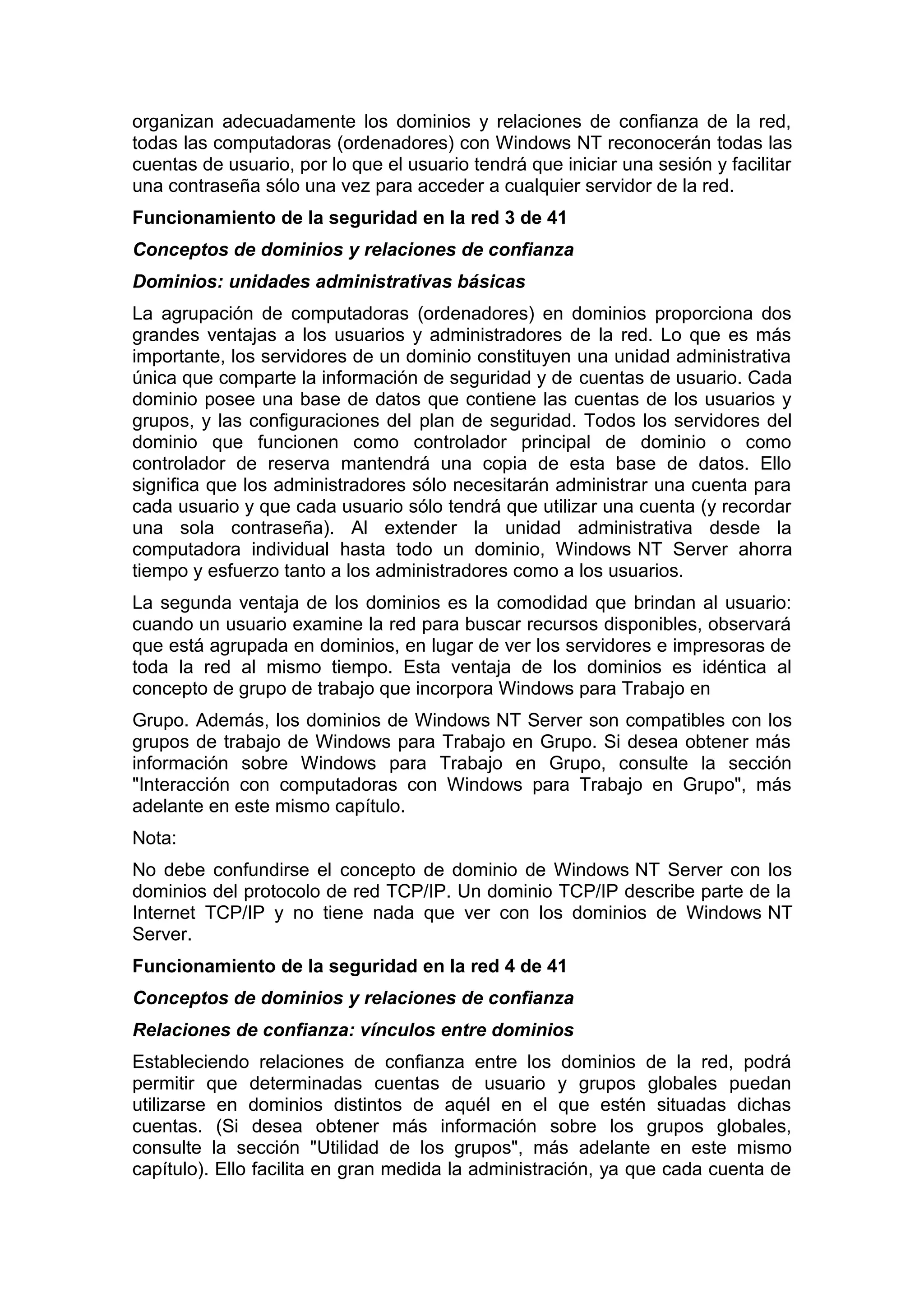 organizan adecuadamente los dominios y relaciones de confianza de la red,
todas las computadoras (ordenadores) con Windows NT reconocerán todas las
cuentas de usuario, por lo que el usuario tendrá que iniciar una sesión y facilitar
una contraseña sólo una vez para acceder a cualquier servidor de la red.
Funcionamiento de la seguridad en la red 3 de 41
Conceptos de dominios y relaciones de confianza
Dominios: unidades administrativas básicas
La agrupación de computadoras (ordenadores) en dominios proporciona dos
grandes ventajas a los usuarios y administradores de la red. Lo que es más
importante, los servidores de un dominio constituyen una unidad administrativa
única que comparte la información de seguridad y de cuentas de usuario. Cada
dominio posee una base de datos que contiene las cuentas de los usuarios y
grupos, y las configuraciones del plan de seguridad. Todos los servidores del
dominio que funcionen como controlador principal de dominio o como
controlador de reserva mantendrá una copia de esta base de datos. Ello
significa que los administradores sólo necesitarán administrar una cuenta para
cada usuario y que cada usuario sólo tendrá que utilizar una cuenta (y recordar
una sola contraseña). Al extender la unidad administrativa desde la
computadora individual hasta todo un dominio, Windows NT Server ahorra
tiempo y esfuerzo tanto a los administradores como a los usuarios.
La segunda ventaja de los dominios es la comodidad que brindan al usuario:
cuando un usuario examine la red para buscar recursos disponibles, observará
que está agrupada en dominios, en lugar de ver los servidores e impresoras de
toda la red al mismo tiempo. Esta ventaja de los dominios es idéntica al
concepto de grupo de trabajo que incorpora Windows para Trabajo en
Grupo. Además, los dominios de Windows NT Server son compatibles con los
grupos de trabajo de Windows para Trabajo en Grupo. Si desea obtener más
información sobre Windows para Trabajo en Grupo, consulte la sección
"Interacción con computadoras con Windows para Trabajo en Grupo", más
adelante en este mismo capítulo.
Nota:
No debe confundirse el concepto de dominio de Windows NT Server con los
dominios del protocolo de red TCP/IP. Un dominio TCP/IP describe parte de la
Internet TCP/IP y no tiene nada que ver con los dominios de Windows NT
Server.
Funcionamiento de la seguridad en la red 4 de 41
Conceptos de dominios y relaciones de confianza
Relaciones de confianza: vínculos entre dominios
Estableciendo relaciones de confianza entre los dominios de la red, podrá
permitir que determinadas cuentas de usuario y grupos globales puedan
utilizarse en dominios distintos de aquél en el que estén situadas dichas
cuentas. (Si desea obtener más información sobre los grupos globales,
consulte la sección "Utilidad de los grupos", más adelante en este mismo
capítulo). Ello facilita en gran medida la administración, ya que cada cuenta de

 