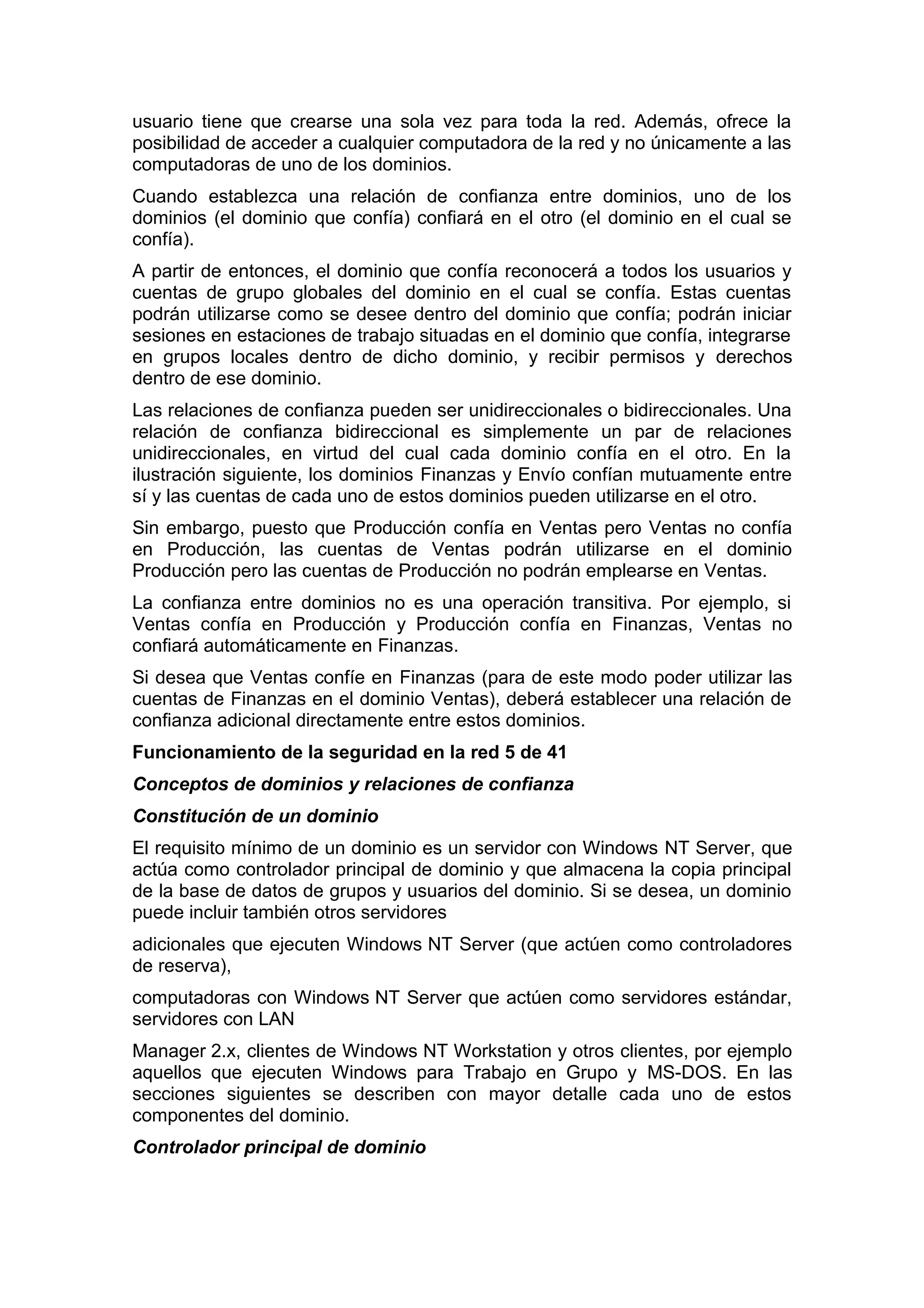 usuario tiene que crearse una sola vez para toda la red. Además, ofrece la
posibilidad de acceder a cualquier computadora de la red y no únicamente a las
computadoras de uno de los dominios.
Cuando establezca una relación de confianza entre dominios, uno de los
dominios (el dominio que confía) confiará en el otro (el dominio en el cual se
confía).
A partir de entonces, el dominio que confía reconocerá a todos los usuarios y
cuentas de grupo globales del dominio en el cual se confía. Estas cuentas
podrán utilizarse como se desee dentro del dominio que confía; podrán iniciar
sesiones en estaciones de trabajo situadas en el dominio que confía, integrarse
en grupos locales dentro de dicho dominio, y recibir permisos y derechos
dentro de ese dominio.
Las relaciones de confianza pueden ser unidireccionales o bidireccionales. Una
relación de confianza bidireccional es simplemente un par de relaciones
unidireccionales, en virtud del cual cada dominio confía en el otro. En la
ilustración siguiente, los dominios Finanzas y Envío confían mutuamente entre
sí y las cuentas de cada uno de estos dominios pueden utilizarse en el otro.
Sin embargo, puesto que Producción confía en Ventas pero Ventas no confía
en Producción, las cuentas de Ventas podrán utilizarse en el dominio
Producción pero las cuentas de Producción no podrán emplearse en Ventas.
La confianza entre dominios no es una operación transitiva. Por ejemplo, si
Ventas confía en Producción y Producción confía en Finanzas, Ventas no
confiará automáticamente en Finanzas.
Si desea que Ventas confíe en Finanzas (para de este modo poder utilizar las
cuentas de Finanzas en el dominio Ventas), deberá establecer una relación de
confianza adicional directamente entre estos dominios.
Funcionamiento de la seguridad en la red 5 de 41
Conceptos de dominios y relaciones de confianza
Constitución de un dominio
El requisito mínimo de un dominio es un servidor con Windows NT Server, que
actúa como controlador principal de dominio y que almacena la copia principal
de la base de datos de grupos y usuarios del dominio. Si se desea, un dominio
puede incluir también otros servidores
adicionales que ejecuten Windows NT Server (que actúen como controladores
de reserva),
computadoras con Windows NT Server que actúen como servidores estándar,
servidores con LAN
Manager 2.x, clientes de Windows NT Workstation y otros clientes, por ejemplo
aquellos que ejecuten Windows para Trabajo en Grupo y MS-DOS. En las
secciones siguientes se describen con mayor detalle cada uno de estos
componentes del dominio.
Controlador principal de dominio

 