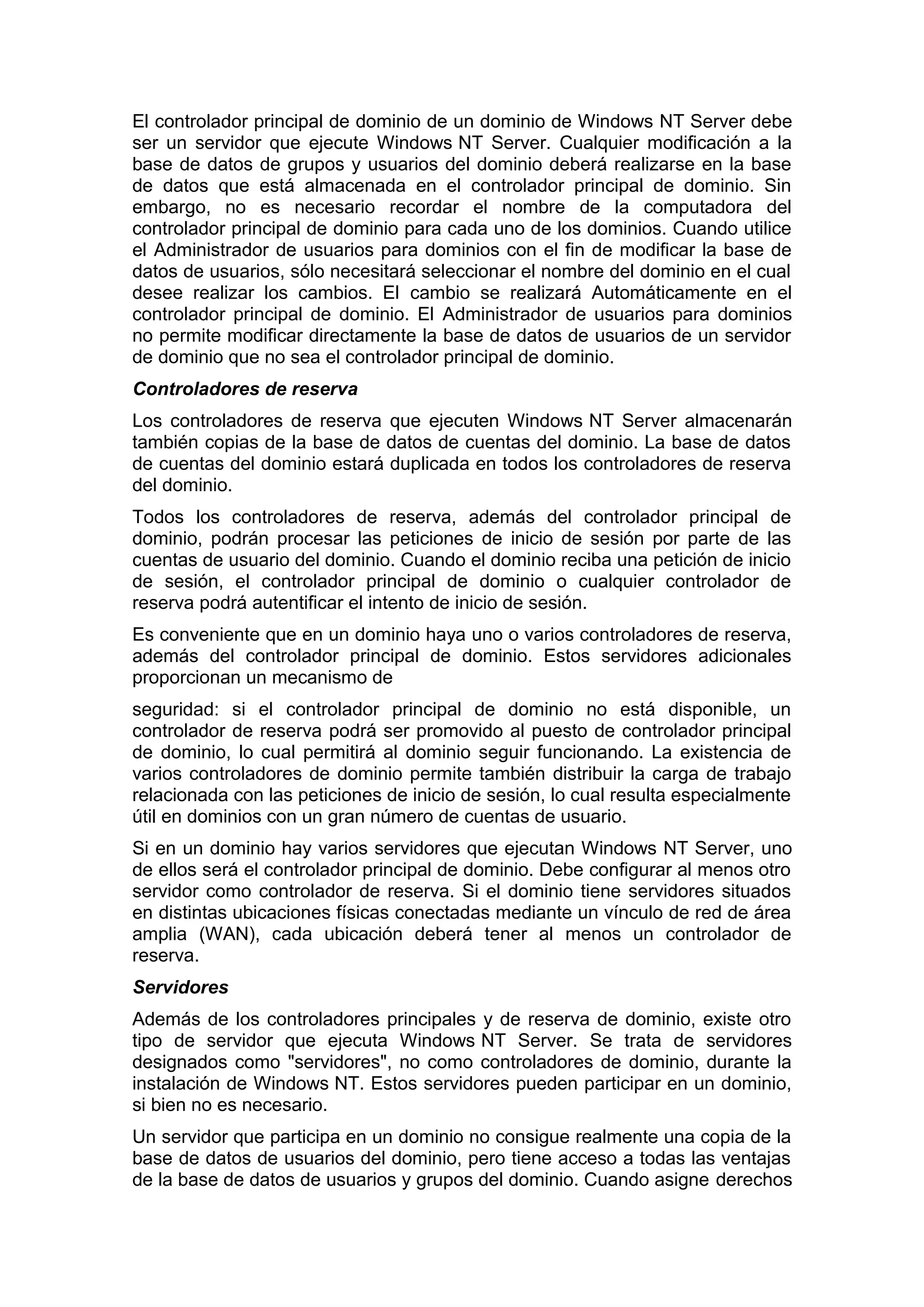 El controlador principal de dominio de un dominio de Windows NT Server debe
ser un servidor que ejecute Windows NT Server. Cualquier modificación a la
base de datos de grupos y usuarios del dominio deberá realizarse en la base
de datos que está almacenada en el controlador principal de dominio. Sin
embargo, no es necesario recordar el nombre de la computadora del
controlador principal de dominio para cada uno de los dominios. Cuando utilice
el Administrador de usuarios para dominios con el fin de modificar la base de
datos de usuarios, sólo necesitará seleccionar el nombre del dominio en el cual
desee realizar los cambios. El cambio se realizará Automáticamente en el
controlador principal de dominio. El Administrador de usuarios para dominios
no permite modificar directamente la base de datos de usuarios de un servidor
de dominio que no sea el controlador principal de dominio.
Controladores de reserva
Los controladores de reserva que ejecuten Windows NT Server almacenarán
también copias de la base de datos de cuentas del dominio. La base de datos
de cuentas del dominio estará duplicada en todos los controladores de reserva
del dominio.
Todos los controladores de reserva, además del controlador principal de
dominio, podrán procesar las peticiones de inicio de sesión por parte de las
cuentas de usuario del dominio. Cuando el dominio reciba una petición de inicio
de sesión, el controlador principal de dominio o cualquier controlador de
reserva podrá autentificar el intento de inicio de sesión.
Es conveniente que en un dominio haya uno o varios controladores de reserva,
además del controlador principal de dominio. Estos servidores adicionales
proporcionan un mecanismo de
seguridad: si el controlador principal de dominio no está disponible, un
controlador de reserva podrá ser promovido al puesto de controlador principal
de dominio, lo cual permitirá al dominio seguir funcionando. La existencia de
varios controladores de dominio permite también distribuir la carga de trabajo
relacionada con las peticiones de inicio de sesión, lo cual resulta especialmente
útil en dominios con un gran número de cuentas de usuario.
Si en un dominio hay varios servidores que ejecutan Windows NT Server, uno
de ellos será el controlador principal de dominio. Debe configurar al menos otro
servidor como controlador de reserva. Si el dominio tiene servidores situados
en distintas ubicaciones físicas conectadas mediante un vínculo de red de área
amplia (WAN), cada ubicación deberá tener al menos un controlador de
reserva.
Servidores
Además de los controladores principales y de reserva de dominio, existe otro
tipo de servidor que ejecuta Windows NT Server. Se trata de servidores
designados como "servidores", no como controladores de dominio, durante la
instalación de Windows NT. Estos servidores pueden participar en un dominio,
si bien no es necesario.
Un servidor que participa en un dominio no consigue realmente una copia de la
base de datos de usuarios del dominio, pero tiene acceso a todas las ventajas
de la base de datos de usuarios y grupos del dominio. Cuando asigne derechos

 