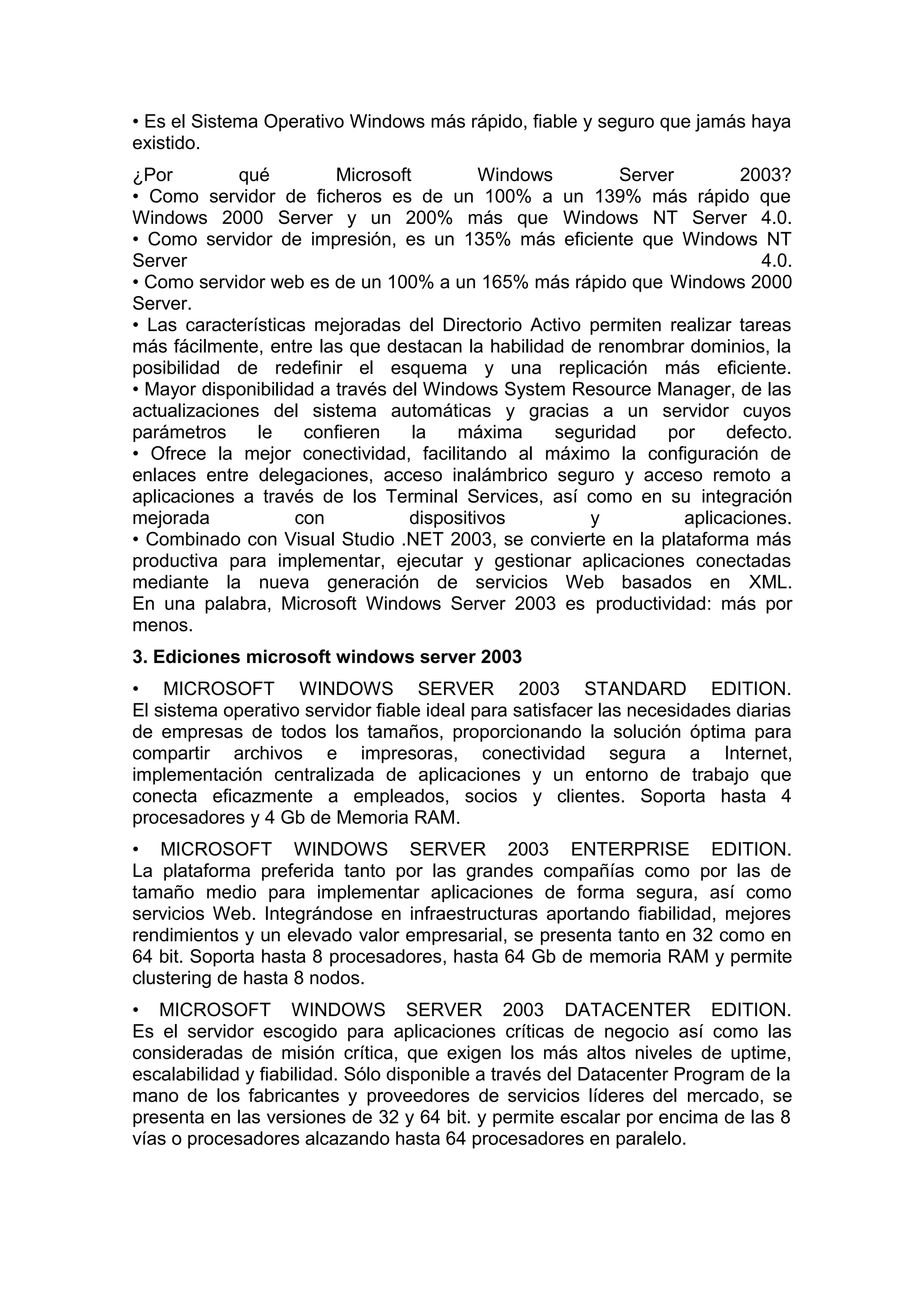 • Es el Sistema Operativo Windows más rápido, fiable y seguro que jamás haya
existido.
¿Por
qué
Microsoft
Windows
Server
2003?
• Como servidor de ficheros es de un 100% a un 139% más rápido que
Windows 2000 Server y un 200% más que Windows NT Server 4.0.
• Como servidor de impresión, es un 135% más eficiente que Windows NT
Server
4.0.
• Como servidor web es de un 100% a un 165% más rápido que Windows 2000
Server.
• Las características mejoradas del Directorio Activo permiten realizar tareas
más fácilmente, entre las que destacan la habilidad de renombrar dominios, la
posibilidad de redefinir el esquema y una replicación más eficiente.
• Mayor disponibilidad a través del Windows System Resource Manager, de las
actualizaciones del sistema automáticas y gracias a un servidor cuyos
parámetros
le
confieren
la
máxima
seguridad
por
defecto.
• Ofrece la mejor conectividad, facilitando al máximo la configuración de
enlaces entre delegaciones, acceso inalámbrico seguro y acceso remoto a
aplicaciones a través de los Terminal Services, así como en su integración
mejorada
con
dispositivos
y
aplicaciones.
• Combinado con Visual Studio .NET 2003, se convierte en la plataforma más
productiva para implementar, ejecutar y gestionar aplicaciones conectadas
mediante la nueva generación de servicios Web basados en XML.
En una palabra, Microsoft Windows Server 2003 es productividad: más por
menos.
3. Ediciones microsoft windows server 2003
• MICROSOFT WINDOWS SERVER 2003 STANDARD EDITION.
El sistema operativo servidor fiable ideal para satisfacer las necesidades diarias
de empresas de todos los tamaños, proporcionando la solución óptima para
compartir archivos e impresoras, conectividad segura a Internet,
implementación centralizada de aplicaciones y un entorno de trabajo que
conecta eficazmente a empleados, socios y clientes. Soporta hasta 4
procesadores y 4 Gb de Memoria RAM.
• MICROSOFT WINDOWS SERVER 2003 ENTERPRISE EDITION.
La plataforma preferida tanto por las grandes compañías como por las de
tamaño medio para implementar aplicaciones de forma segura, así como
servicios Web. Integrándose en infraestructuras aportando fiabilidad, mejores
rendimientos y un elevado valor empresarial, se presenta tanto en 32 como en
64 bit. Soporta hasta 8 procesadores, hasta 64 Gb de memoria RAM y permite
clustering de hasta 8 nodos.
• MICROSOFT WINDOWS SERVER 2003 DATACENTER EDITION.
Es el servidor escogido para aplicaciones críticas de negocio así como las
consideradas de misión crítica, que exigen los más altos niveles de uptime,
escalabilidad y fiabilidad. Sólo disponible a través del Datacenter Program de la
mano de los fabricantes y proveedores de servicios líderes del mercado, se
presenta en las versiones de 32 y 64 bit. y permite escalar por encima de las 8
vías o procesadores alcazando hasta 64 procesadores en paralelo.

 