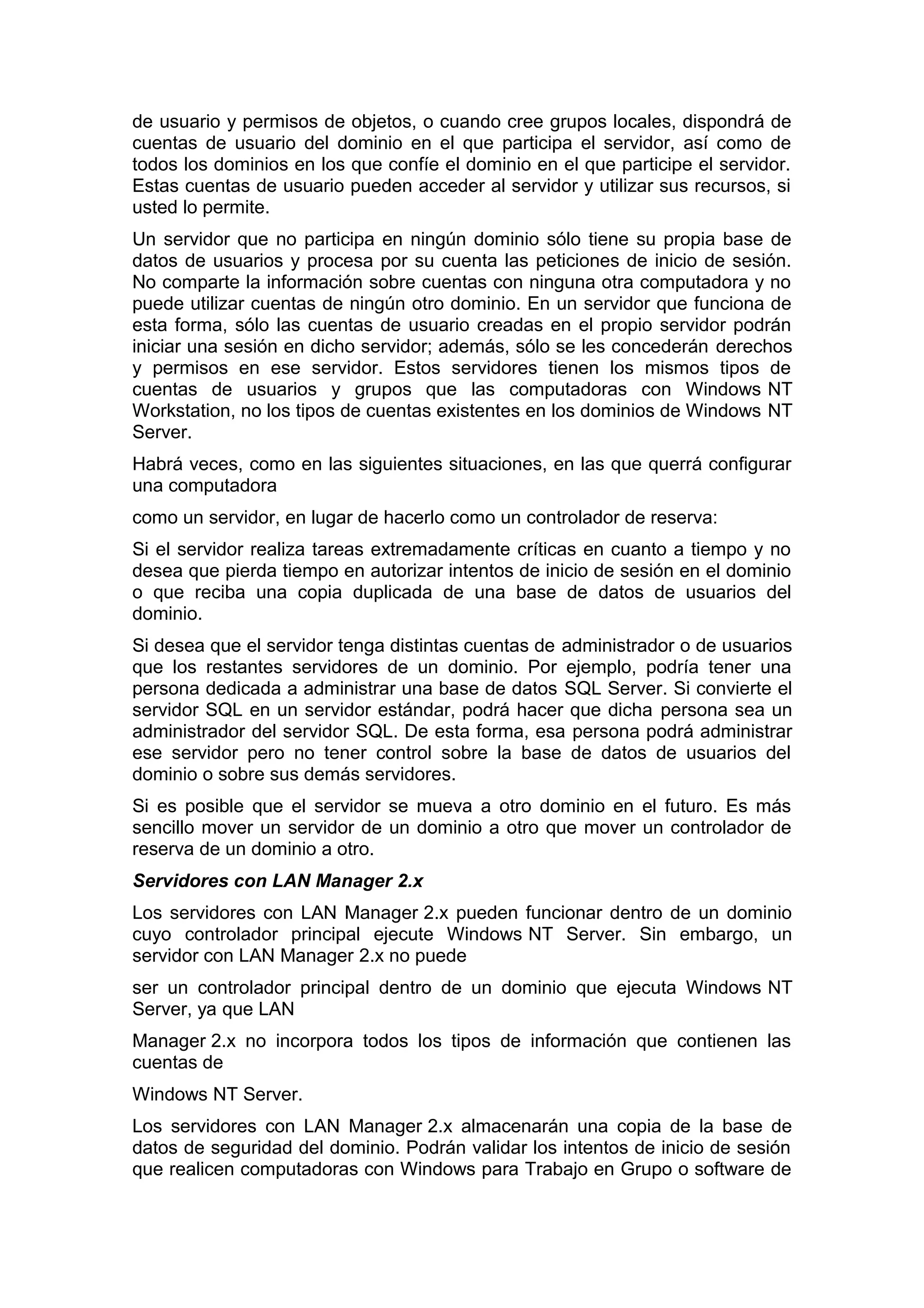de usuario y permisos de objetos, o cuando cree grupos locales, dispondrá de
cuentas de usuario del dominio en el que participa el servidor, así como de
todos los dominios en los que confíe el dominio en el que participe el servidor.
Estas cuentas de usuario pueden acceder al servidor y utilizar sus recursos, si
usted lo permite.
Un servidor que no participa en ningún dominio sólo tiene su propia base de
datos de usuarios y procesa por su cuenta las peticiones de inicio de sesión.
No comparte la información sobre cuentas con ninguna otra computadora y no
puede utilizar cuentas de ningún otro dominio. En un servidor que funciona de
esta forma, sólo las cuentas de usuario creadas en el propio servidor podrán
iniciar una sesión en dicho servidor; además, sólo se les concederán derechos
y permisos en ese servidor. Estos servidores tienen los mismos tipos de
cuentas de usuarios y grupos que las computadoras con Windows NT
Workstation, no los tipos de cuentas existentes en los dominios de Windows NT
Server.
Habrá veces, como en las siguientes situaciones, en las que querrá configurar
una computadora
como un servidor, en lugar de hacerlo como un controlador de reserva:
Si el servidor realiza tareas extremadamente críticas en cuanto a tiempo y no
desea que pierda tiempo en autorizar intentos de inicio de sesión en el dominio
o que reciba una copia duplicada de una base de datos de usuarios del
dominio.
Si desea que el servidor tenga distintas cuentas de administrador o de usuarios
que los restantes servidores de un dominio. Por ejemplo, podría tener una
persona dedicada a administrar una base de datos SQL Server. Si convierte el
servidor SQL en un servidor estándar, podrá hacer que dicha persona sea un
administrador del servidor SQL. De esta forma, esa persona podrá administrar
ese servidor pero no tener control sobre la base de datos de usuarios del
dominio o sobre sus demás servidores.
Si es posible que el servidor se mueva a otro dominio en el futuro. Es más
sencillo mover un servidor de un dominio a otro que mover un controlador de
reserva de un dominio a otro.
Servidores con LAN Manager 2.x
Los servidores con LAN Manager 2.x pueden funcionar dentro de un dominio
cuyo controlador principal ejecute Windows NT Server. Sin embargo, un
servidor con LAN Manager 2.x no puede
ser un controlador principal dentro de un dominio que ejecuta Windows NT
Server, ya que LAN
Manager 2.x no incorpora todos los tipos de información que contienen las
cuentas de
Windows NT Server.
Los servidores con LAN Manager 2.x almacenarán una copia de la base de
datos de seguridad del dominio. Podrán validar los intentos de inicio de sesión
que realicen computadoras con Windows para Trabajo en Grupo o software de

 