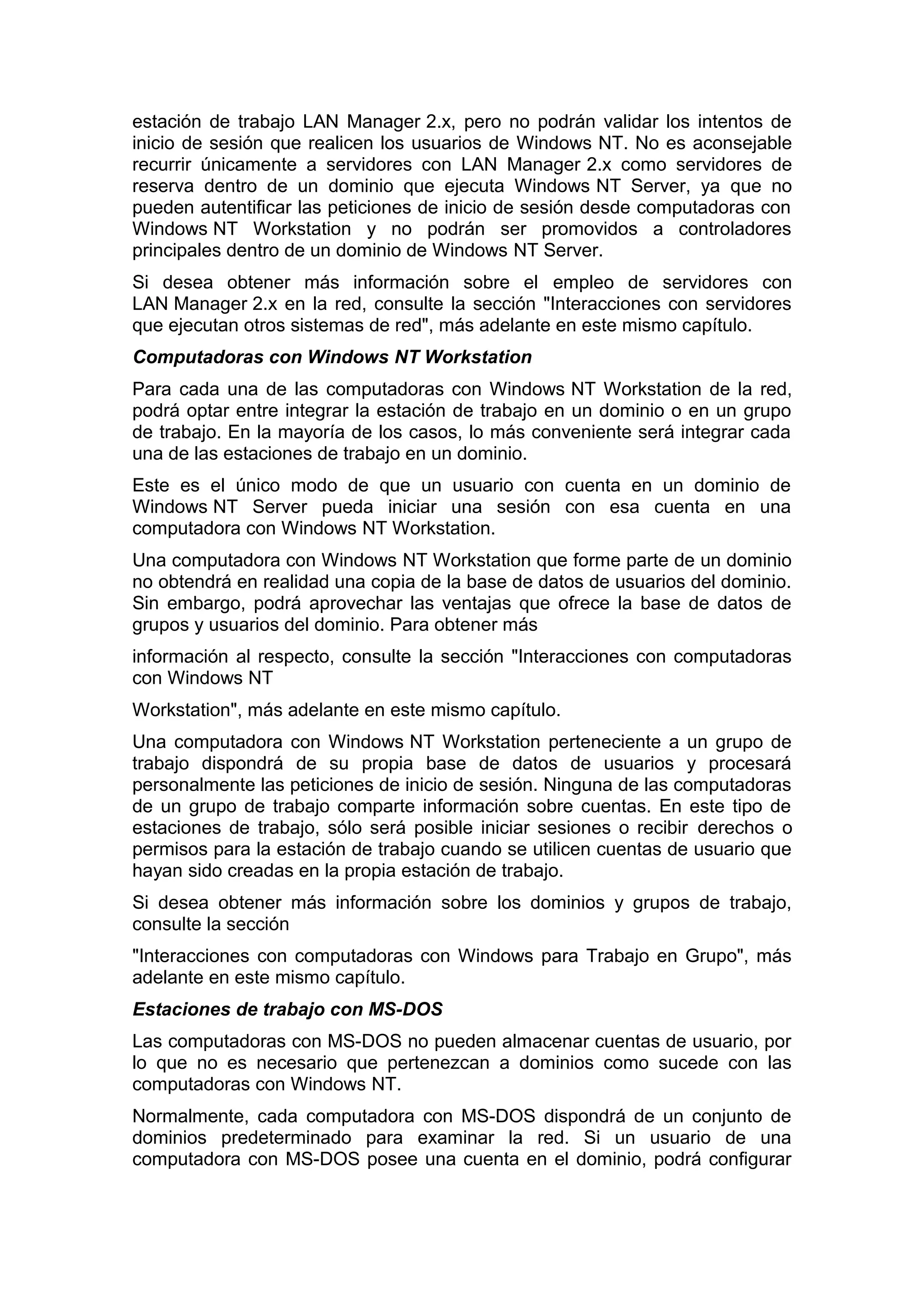 estación de trabajo LAN Manager 2.x, pero no podrán validar los intentos de
inicio de sesión que realicen los usuarios de Windows NT. No es aconsejable
recurrir únicamente a servidores con LAN Manager 2.x como servidores de
reserva dentro de un dominio que ejecuta Windows NT Server, ya que no
pueden autentificar las peticiones de inicio de sesión desde computadoras con
Windows NT Workstation y no podrán ser promovidos a controladores
principales dentro de un dominio de Windows NT Server.
Si desea obtener más información sobre el empleo de servidores con
LAN Manager 2.x en la red, consulte la sección "Interacciones con servidores
que ejecutan otros sistemas de red", más adelante en este mismo capítulo.
Computadoras con Windows NT Workstation
Para cada una de las computadoras con Windows NT Workstation de la red,
podrá optar entre integrar la estación de trabajo en un dominio o en un grupo
de trabajo. En la mayoría de los casos, lo más conveniente será integrar cada
una de las estaciones de trabajo en un dominio.
Este es el único modo de que un usuario con cuenta en un dominio de
Windows NT Server pueda iniciar una sesión con esa cuenta en una
computadora con Windows NT Workstation.
Una computadora con Windows NT Workstation que forme parte de un dominio
no obtendrá en realidad una copia de la base de datos de usuarios del dominio.
Sin embargo, podrá aprovechar las ventajas que ofrece la base de datos de
grupos y usuarios del dominio. Para obtener más
información al respecto, consulte la sección "Interacciones con computadoras
con Windows NT
Workstation", más adelante en este mismo capítulo.
Una computadora con Windows NT Workstation perteneciente a un grupo de
trabajo dispondrá de su propia base de datos de usuarios y procesará
personalmente las peticiones de inicio de sesión. Ninguna de las computadoras
de un grupo de trabajo comparte información sobre cuentas. En este tipo de
estaciones de trabajo, sólo será posible iniciar sesiones o recibir derechos o
permisos para la estación de trabajo cuando se utilicen cuentas de usuario que
hayan sido creadas en la propia estación de trabajo.
Si desea obtener más información sobre los dominios y grupos de trabajo,
consulte la sección
"Interacciones con computadoras con Windows para Trabajo en Grupo", más
adelante en este mismo capítulo.
Estaciones de trabajo con MS-DOS
Las computadoras con MS-DOS no pueden almacenar cuentas de usuario, por
lo que no es necesario que pertenezcan a dominios como sucede con las
computadoras con Windows NT.
Normalmente, cada computadora con MS-DOS dispondrá de un conjunto de
dominios predeterminado para examinar la red. Si un usuario de una
computadora con MS-DOS posee una cuenta en el dominio, podrá configurar

 