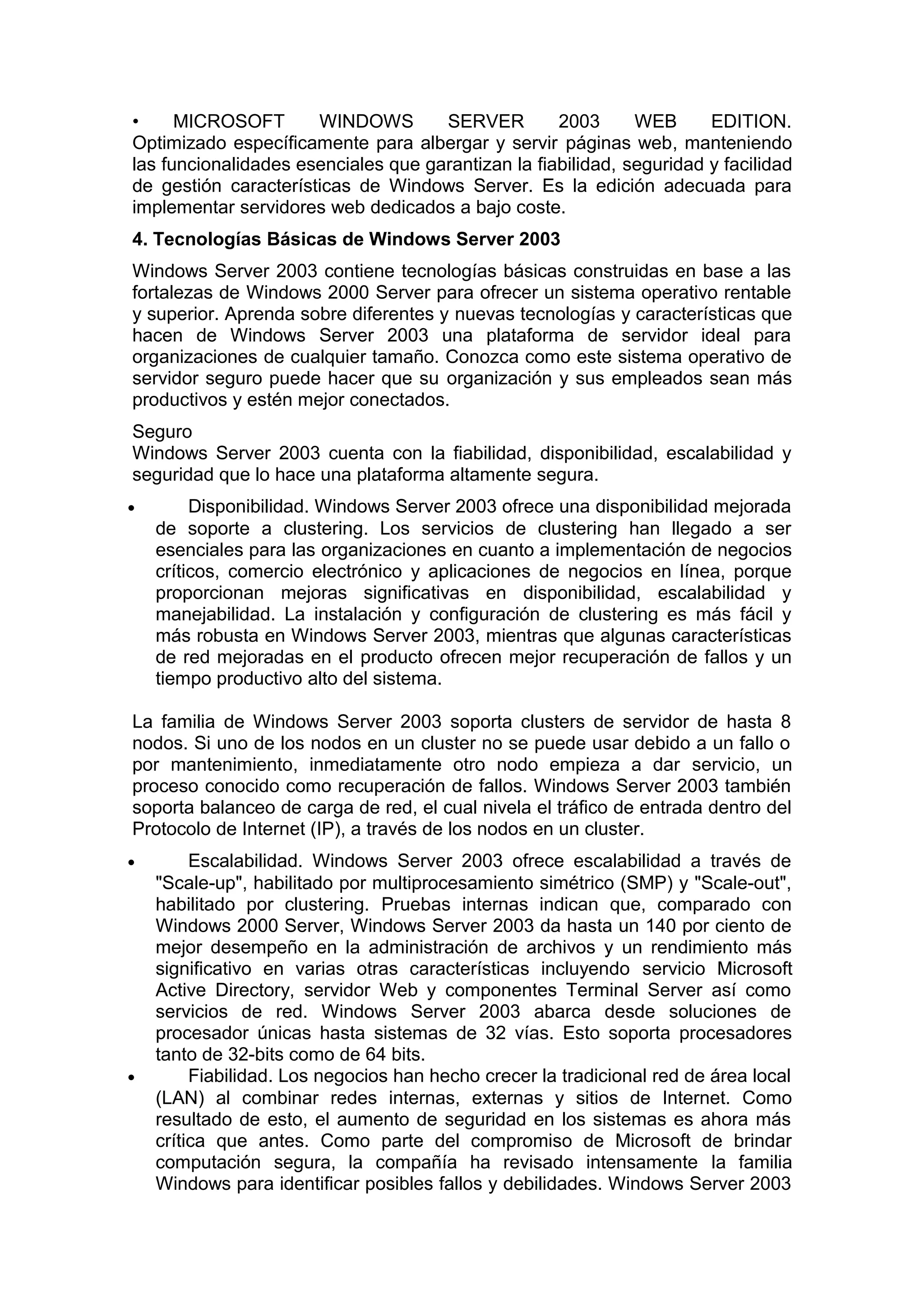 •
MICROSOFT
WINDOWS
SERVER
2003
WEB
EDITION.
Optimizado específicamente para albergar y servir páginas web, manteniendo
las funcionalidades esenciales que garantizan la fiabilidad, seguridad y facilidad
de gestión características de Windows Server. Es la edición adecuada para
implementar servidores web dedicados a bajo coste.
4. Tecnologías Básicas de Windows Server 2003
Windows Server 2003 contiene tecnologías básicas construidas en base a las
fortalezas de Windows 2000 Server para ofrecer un sistema operativo rentable
y superior. Aprenda sobre diferentes y nuevas tecnologías y características que
hacen de Windows Server 2003 una plataforma de servidor ideal para
organizaciones de cualquier tamaño. Conozca como este sistema operativo de
servidor seguro puede hacer que su organización y sus empleados sean más
productivos y estén mejor conectados.
Seguro
Windows Server 2003 cuenta con la fiabilidad, disponibilidad, escalabilidad y
seguridad que lo hace una plataforma altamente segura.
•

Disponibilidad. Windows Server 2003 ofrece una disponibilidad mejorada
de soporte a clustering. Los servicios de clustering han llegado a ser
esenciales para las organizaciones en cuanto a implementación de negocios
críticos, comercio electrónico y aplicaciones de negocios en línea, porque
proporcionan mejoras significativas en disponibilidad, escalabilidad y
manejabilidad. La instalación y configuración de clustering es más fácil y
más robusta en Windows Server 2003, mientras que algunas características
de red mejoradas en el producto ofrecen mejor recuperación de fallos y un
tiempo productivo alto del sistema.

La familia de Windows Server 2003 soporta clusters de servidor de hasta 8
nodos. Si uno de los nodos en un cluster no se puede usar debido a un fallo o
por mantenimiento, inmediatamente otro nodo empieza a dar servicio, un
proceso conocido como recuperación de fallos. Windows Server 2003 también
soporta balanceo de carga de red, el cual nivela el tráfico de entrada dentro del
Protocolo de Internet (IP), a través de los nodos en un cluster.
•

•

Escalabilidad. Windows Server 2003 ofrece escalabilidad a través de
"Scale-up", habilitado por multiprocesamiento simétrico (SMP) y "Scale-out",
habilitado por clustering. Pruebas internas indican que, comparado con
Windows 2000 Server, Windows Server 2003 da hasta un 140 por ciento de
mejor desempeño en la administración de archivos y un rendimiento más
significativo en varias otras características incluyendo servicio Microsoft
Active Directory, servidor Web y componentes Terminal Server así como
servicios de red. Windows Server 2003 abarca desde soluciones de
procesador únicas hasta sistemas de 32 vías. Esto soporta procesadores
tanto de 32-bits como de 64 bits.
Fiabilidad. Los negocios han hecho crecer la tradicional red de área local
(LAN) al combinar redes internas, externas y sitios de Internet. Como
resultado de esto, el aumento de seguridad en los sistemas es ahora más
crítica que antes. Como parte del compromiso de Microsoft de brindar
computación segura, la compañía ha revisado intensamente la familia
Windows para identificar posibles fallos y debilidades. Windows Server 2003

 