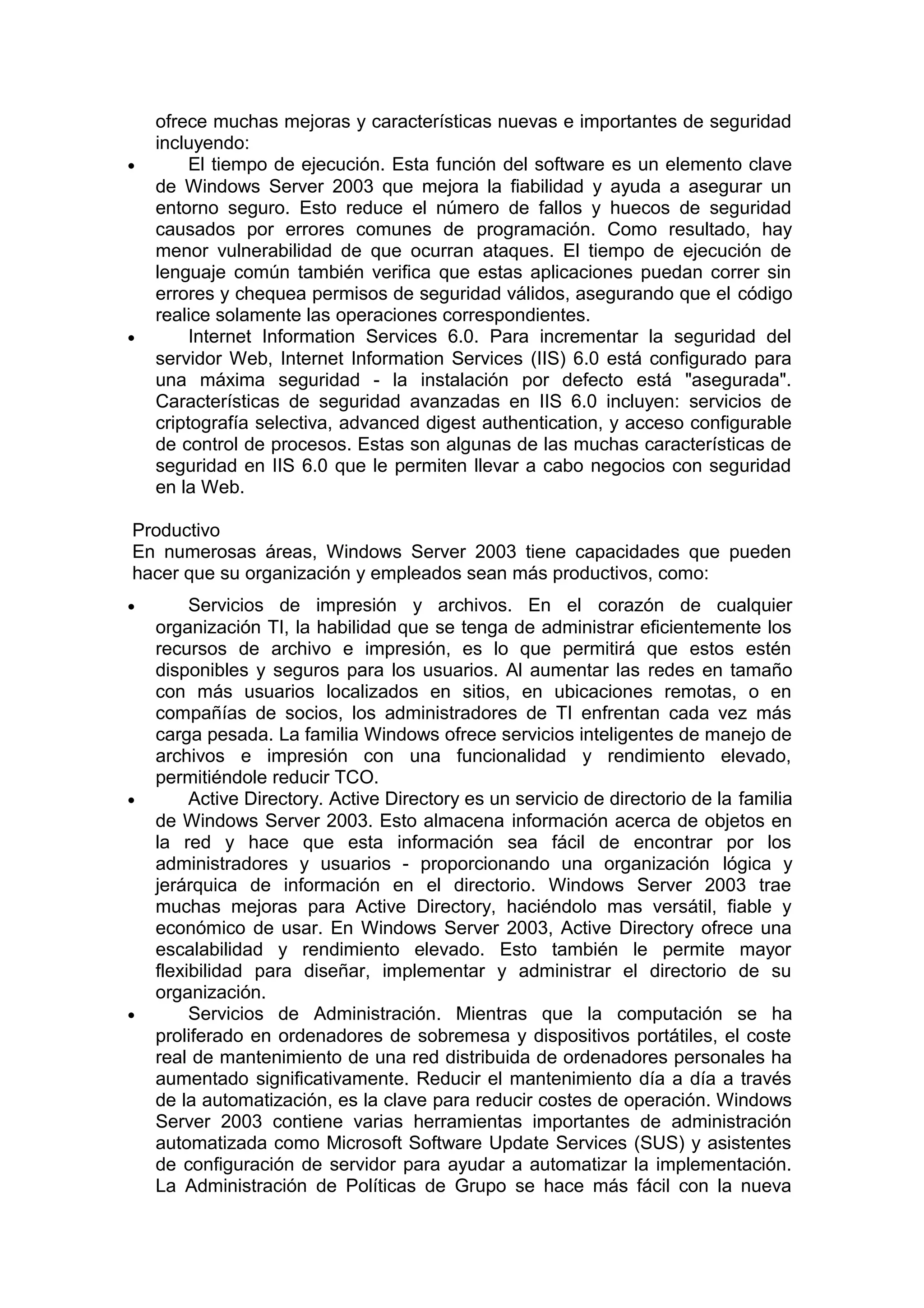 •

•

ofrece muchas mejoras y características nuevas e importantes de seguridad
incluyendo:
El tiempo de ejecución. Esta función del software es un elemento clave
de Windows Server 2003 que mejora la fiabilidad y ayuda a asegurar un
entorno seguro. Esto reduce el número de fallos y huecos de seguridad
causados por errores comunes de programación. Como resultado, hay
menor vulnerabilidad de que ocurran ataques. El tiempo de ejecución de
lenguaje común también verifica que estas aplicaciones puedan correr sin
errores y chequea permisos de seguridad válidos, asegurando que el código
realice solamente las operaciones correspondientes.
Internet Information Services 6.0. Para incrementar la seguridad del
servidor Web, Internet Information Services (IIS) 6.0 está configurado para
una máxima seguridad - la instalación por defecto está "asegurada".
Características de seguridad avanzadas en IIS 6.0 incluyen: servicios de
criptografía selectiva, advanced digest authentication, y acceso configurable
de control de procesos. Estas son algunas de las muchas características de
seguridad en IIS 6.0 que le permiten llevar a cabo negocios con seguridad
en la Web.

Productivo
En numerosas áreas, Windows Server 2003 tiene capacidades que pueden
hacer que su organización y empleados sean más productivos, como:
•

•

•

Servicios de impresión y archivos. En el corazón de cualquier
organización TI, la habilidad que se tenga de administrar eficientemente los
recursos de archivo e impresión, es lo que permitirá que estos estén
disponibles y seguros para los usuarios. Al aumentar las redes en tamaño
con más usuarios localizados en sitios, en ubicaciones remotas, o en
compañías de socios, los administradores de TI enfrentan cada vez más
carga pesada. La familia Windows ofrece servicios inteligentes de manejo de
archivos e impresión con una funcionalidad y rendimiento elevado,
permitiéndole reducir TCO.
Active Directory. Active Directory es un servicio de directorio de la familia
de Windows Server 2003. Esto almacena información acerca de objetos en
la red y hace que esta información sea fácil de encontrar por los
administradores y usuarios - proporcionando una organización lógica y
jerárquica de información en el directorio. Windows Server 2003 trae
muchas mejoras para Active Directory, haciéndolo mas versátil, fiable y
económico de usar. En Windows Server 2003, Active Directory ofrece una
escalabilidad y rendimiento elevado. Esto también le permite mayor
flexibilidad para diseñar, implementar y administrar el directorio de su
organización.
Servicios de Administración. Mientras que la computación se ha
proliferado en ordenadores de sobremesa y dispositivos portátiles, el coste
real de mantenimiento de una red distribuida de ordenadores personales ha
aumentado significativamente. Reducir el mantenimiento día a día a través
de la automatización, es la clave para reducir costes de operación. Windows
Server 2003 contiene varias herramientas importantes de administración
automatizada como Microsoft Software Update Services (SUS) y asistentes
de configuración de servidor para ayudar a automatizar la implementación.
La Administración de Políticas de Grupo se hace más fácil con la nueva

 