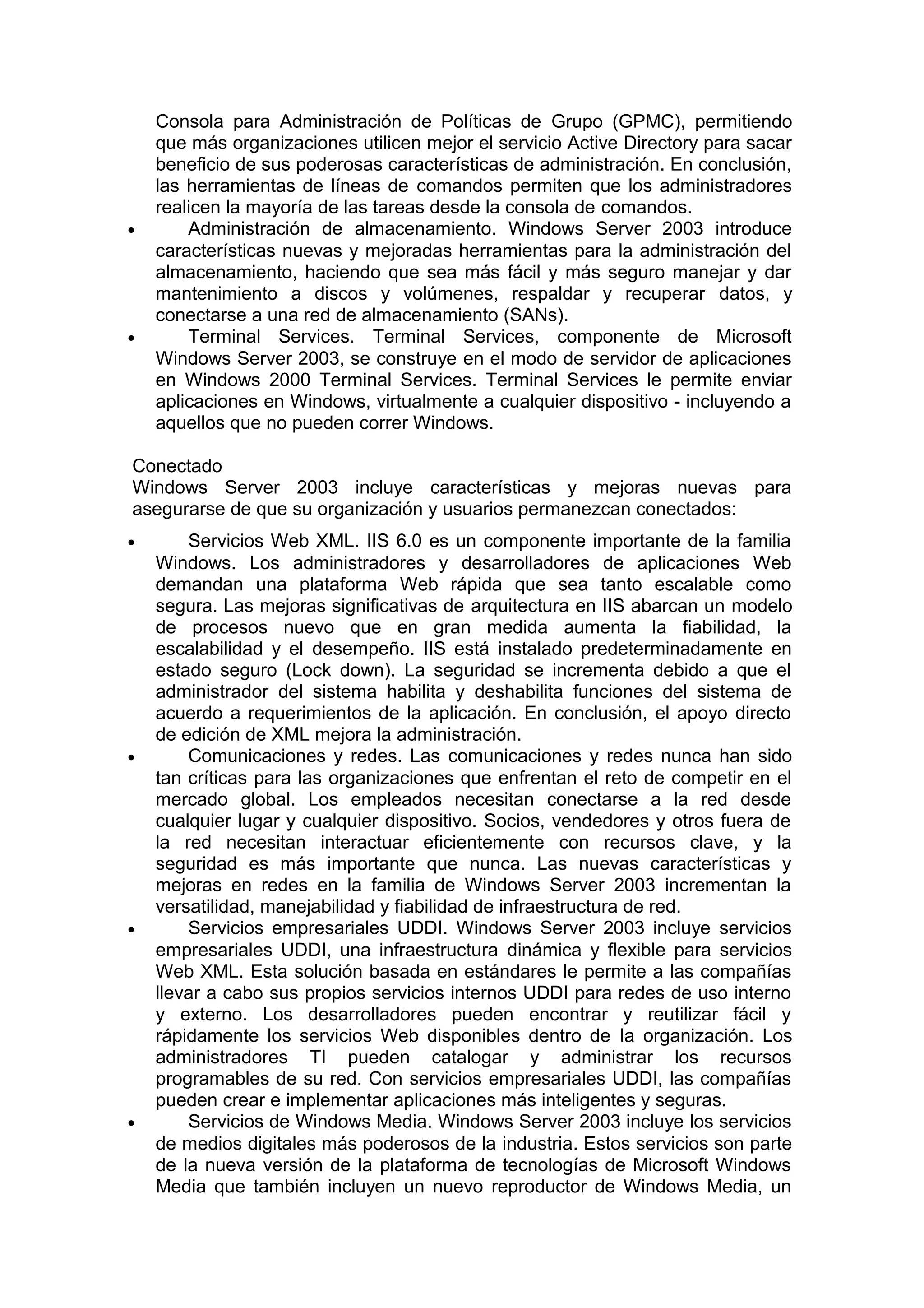 •

•

Consola para Administración de Políticas de Grupo (GPMC), permitiendo
que más organizaciones utilicen mejor el servicio Active Directory para sacar
beneficio de sus poderosas características de administración. En conclusión,
las herramientas de líneas de comandos permiten que los administradores
realicen la mayoría de las tareas desde la consola de comandos.
Administración de almacenamiento. Windows Server 2003 introduce
características nuevas y mejoradas herramientas para la administración del
almacenamiento, haciendo que sea más fácil y más seguro manejar y dar
mantenimiento a discos y volúmenes, respaldar y recuperar datos, y
conectarse a una red de almacenamiento (SANs).
Terminal Services. Terminal Services, componente de Microsoft
Windows Server 2003, se construye en el modo de servidor de aplicaciones
en Windows 2000 Terminal Services. Terminal Services le permite enviar
aplicaciones en Windows, virtualmente a cualquier dispositivo - incluyendo a
aquellos que no pueden correr Windows.

Conectado
Windows Server 2003 incluye características y mejoras nuevas para
asegurarse de que su organización y usuarios permanezcan conectados:
•

•

•

•

Servicios Web XML. IIS 6.0 es un componente importante de la familia
Windows. Los administradores y desarrolladores de aplicaciones Web
demandan una plataforma Web rápida que sea tanto escalable como
segura. Las mejoras significativas de arquitectura en IIS abarcan un modelo
de procesos nuevo que en gran medida aumenta la fiabilidad, la
escalabilidad y el desempeño. IIS está instalado predeterminadamente en
estado seguro (Lock down). La seguridad se incrementa debido a que el
administrador del sistema habilita y deshabilita funciones del sistema de
acuerdo a requerimientos de la aplicación. En conclusión, el apoyo directo
de edición de XML mejora la administración.
Comunicaciones y redes. Las comunicaciones y redes nunca han sido
tan críticas para las organizaciones que enfrentan el reto de competir en el
mercado global. Los empleados necesitan conectarse a la red desde
cualquier lugar y cualquier dispositivo. Socios, vendedores y otros fuera de
la red necesitan interactuar eficientemente con recursos clave, y la
seguridad es más importante que nunca. Las nuevas características y
mejoras en redes en la familia de Windows Server 2003 incrementan la
versatilidad, manejabilidad y fiabilidad de infraestructura de red.
Servicios empresariales UDDI. Windows Server 2003 incluye servicios
empresariales UDDI, una infraestructura dinámica y flexible para servicios
Web XML. Esta solución basada en estándares le permite a las compañías
llevar a cabo sus propios servicios internos UDDI para redes de uso interno
y externo. Los desarrolladores pueden encontrar y reutilizar fácil y
rápidamente los servicios Web disponibles dentro de la organización. Los
administradores TI pueden catalogar y administrar los recursos
programables de su red. Con servicios empresariales UDDI, las compañías
pueden crear e implementar aplicaciones más inteligentes y seguras.
Servicios de Windows Media. Windows Server 2003 incluye los servicios
de medios digitales más poderosos de la industria. Estos servicios son parte
de la nueva versión de la plataforma de tecnologías de Microsoft Windows
Media que también incluyen un nuevo reproductor de Windows Media, un

 