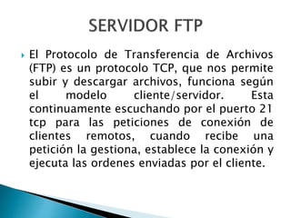  El Protocolo de Transferencia de Archivos
(FTP) es un protocolo TCP, que nos permite
subir y descargar archivos, funciona según
el modelo cliente/servidor. Esta
continuamente escuchando por el puerto 21
tcp para las peticiones de conexión de
clientes remotos, cuando recibe una
petición la gestiona, establece la conexión y
ejecuta las ordenes enviadas por el cliente.
 
