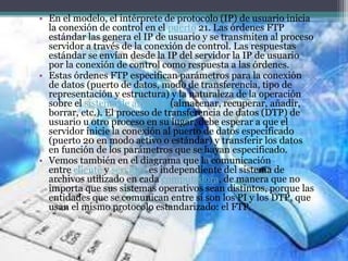 • En el modelo, el intérprete de protocolo (IP) de usuario inicia
la conexión de control en el puerto 21. Las órdenes FTP
estándar las genera el IP de usuario y se transmiten al proceso
servidor a través de la conexión de control. Las respuestas
estándar se envían desde la IP del servidor la IP de usuario
por la conexión de control como respuesta a las órdenes.
• Estas órdenes FTP especifican parámetros para la conexión
de datos (puerto de datos, modo de transferencia, tipo de
representación y estructura) y la naturaleza de la operación
sobre el sistema de archivos (almacenar, recuperar, añadir,
borrar, etc.). El proceso de transferencia de datos (DTP) de
usuario u otro proceso en su lugar, debe esperar a que el
servidor inicie la conexión al puerto de datos especificado
(puerto 20 en modo activo o estándar) y transferir los datos
en función de los parámetros que se hayan especificado.
• Vemos también en el diagrama que la comunicación
entre cliente y servidor es independiente del sistema de
archivos utilizado en cada computadora, de manera que no
importa que sus sistemas operativos sean distintos, porque las
entidades que se comunican entre sí son los PI y los DTP, que
usan el mismo protocolo estandarizado: el FTP.
 