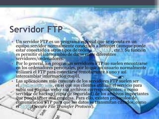 Servidor FTP
• Un servidor FTP es un programa especial que se ejecuta en un
equipo servidor normalmente conectado a Internet (aunque puede
estar conectado a otros tipos de redes, LAN,MAN, etc.). Su función
es permitir el intercambio de datos entre diferentes
servidores/ordenadores.
• Por lo general, los programas servidores FTP no suelen encontrarse
en los ordenadores personales, por lo que un usuario normalmente
utilizará el FTP para conectarse remotamente a uno y así
intercambiar información con él.
• Las aplicaciones más comunes de los servidores FTP suelen ser
el alojamiento web, en el que sus clientes utilizan el servicio para
subir sus páginas web y sus archivos correspondientes; o como
servidor de backup (copia de seguridad) de los archivos importantes
que pueda tener una empresa. Para ello, existen protocolos de
comunicación FTP para que los datos se transmitan cifrados, como
el SFTP (Secure File Transfer Protocol).
 