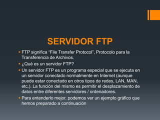 SERVIDOR FTP
FTP significa “File Transfer Protocol”, Protocolo para la
Transferencia de Archivos.
¿Qué es un servidor FTP?
Un servidor FTP es un programa especial que se ejecuta en
un servidor conectado normalmente en Internet (aunque
puede estar conectado en otros tipos de redes, LAN, MAN,
etc.). La función del mismo es permitir el desplazamiento de
datos entre diferentes servidores / ordenadores.
Para entenderlo mejor, podemos ver un ejemplo gráfico que
hemos preparado a continuación