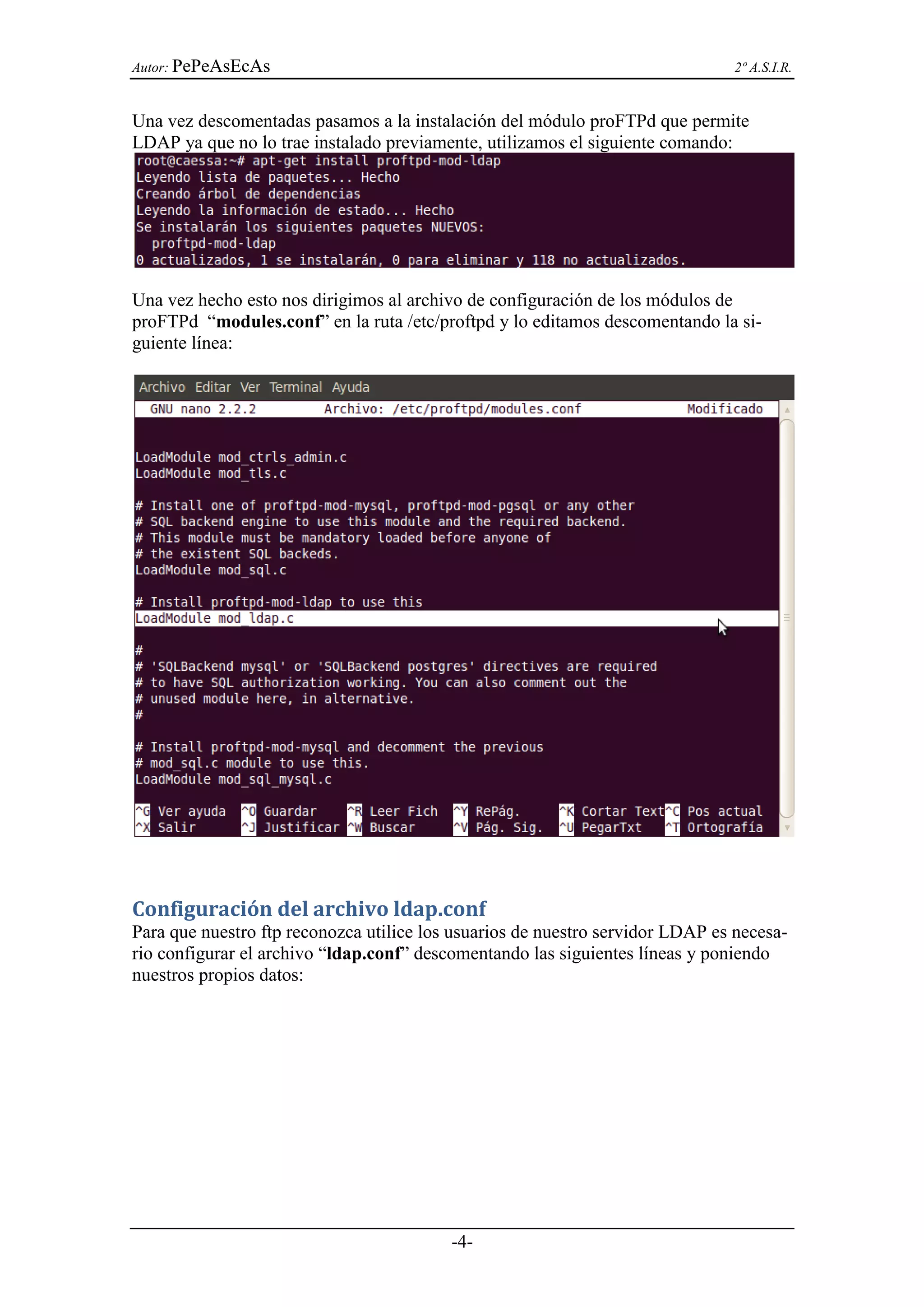 Autor: PePeAsEcAs                                                              2º A.S.I.R.


Una vez descomentadas pasamos a la instalación del módulo proFTPd que permite
LDAP ya que no lo trae instalado previamente, utilizamos el siguiente comando:




Una vez hecho esto nos dirigimos al archivo de configuración de los módulos de
proFTPd “modules.conf” en la ruta /etc/proftpd y lo editamos descomentando la si-
guiente línea:




Configuración del archivo ldap.conf
Para que nuestro ftp reconozca utilice los usuarios de nuestro servidor LDAP es necesa-
rio configurar el archivo “ldap.conf” descomentando las siguientes líneas y poniendo
nuestros propios datos:




                                          -4-
 