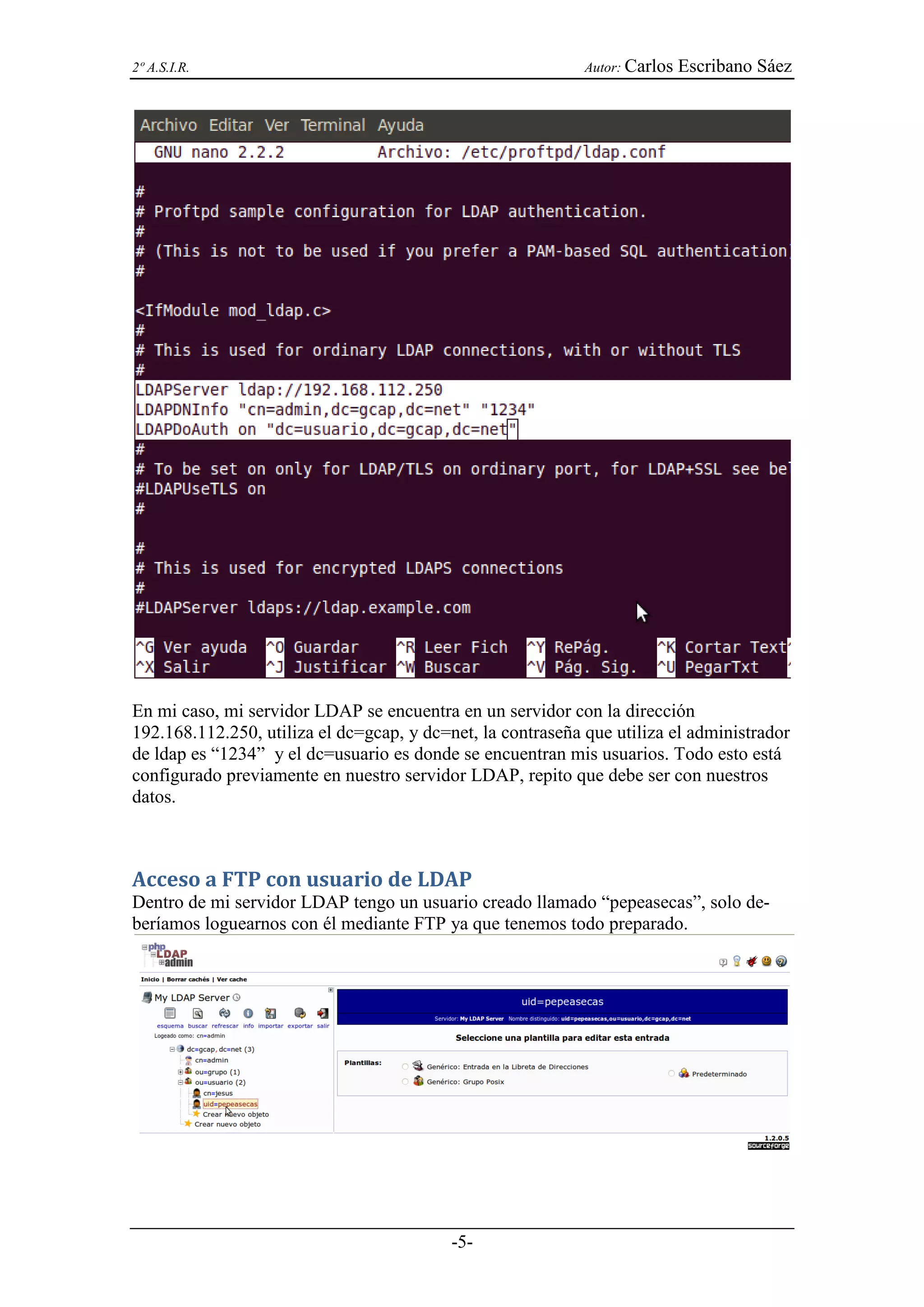 2º A.S.I.R.                                                  Autor: Carlos   Escribano Sáez




En mi caso, mi servidor LDAP se encuentra en un servidor con la dirección
192.168.112.250, utiliza el dc=gcap, y dc=net, la contraseña que utiliza el administrador
de ldap es “1234” y el dc=usuario es donde se encuentran mis usuarios. Todo esto está
configurado previamente en nuestro servidor LDAP, repito que debe ser con nuestros
datos.



Acceso a FTP con usuario de LDAP
Dentro de mi servidor LDAP tengo un usuario creado llamado “pepeasecas”, solo de-
beríamos loguearnos con él mediante FTP ya que tenemos todo preparado.




                                           -5-
 