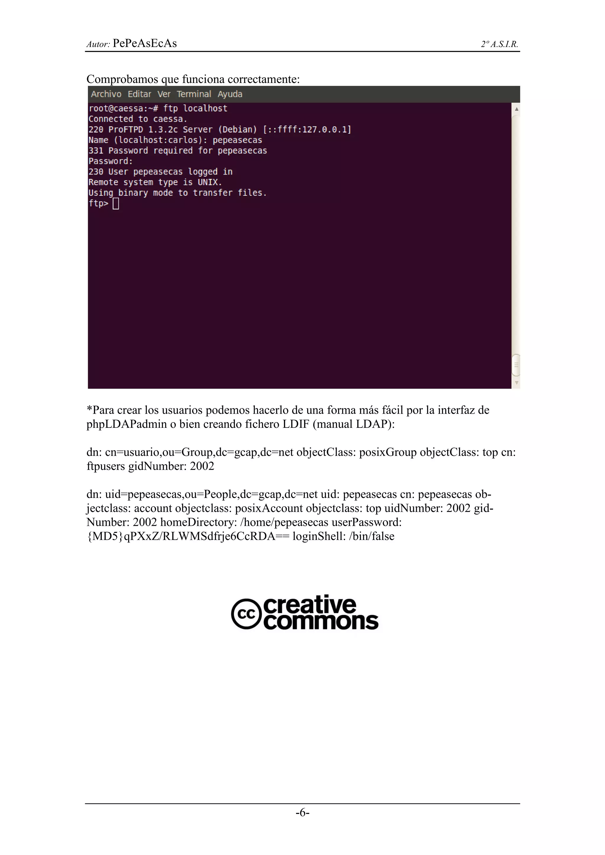 Autor: PePeAsEcAs                                                               2º A.S.I.R.


Comprobamos que funciona correctamente:




*Para crear los usuarios podemos hacerlo de una forma más fácil por la interfaz de
phpLDAPadmin o bien creando fichero LDIF (manual LDAP):

dn: cn=usuario,ou=Group,dc=gcap,dc=net objectClass: posixGroup objectClass: top cn:
ftpusers gidNumber: 2002

dn: uid=pepeasecas,ou=People,dc=gcap,dc=net uid: pepeasecas cn: pepeasecas ob-
jectclass: account objectclass: posixAccount objectclass: top uidNumber: 2002 gid-
Number: 2002 homeDirectory: /home/pepeasecas userPassword:
{MD5}qPXxZ/RLWMSdfrje6CcRDA== loginShell: /bin/false




                                          -6-
 