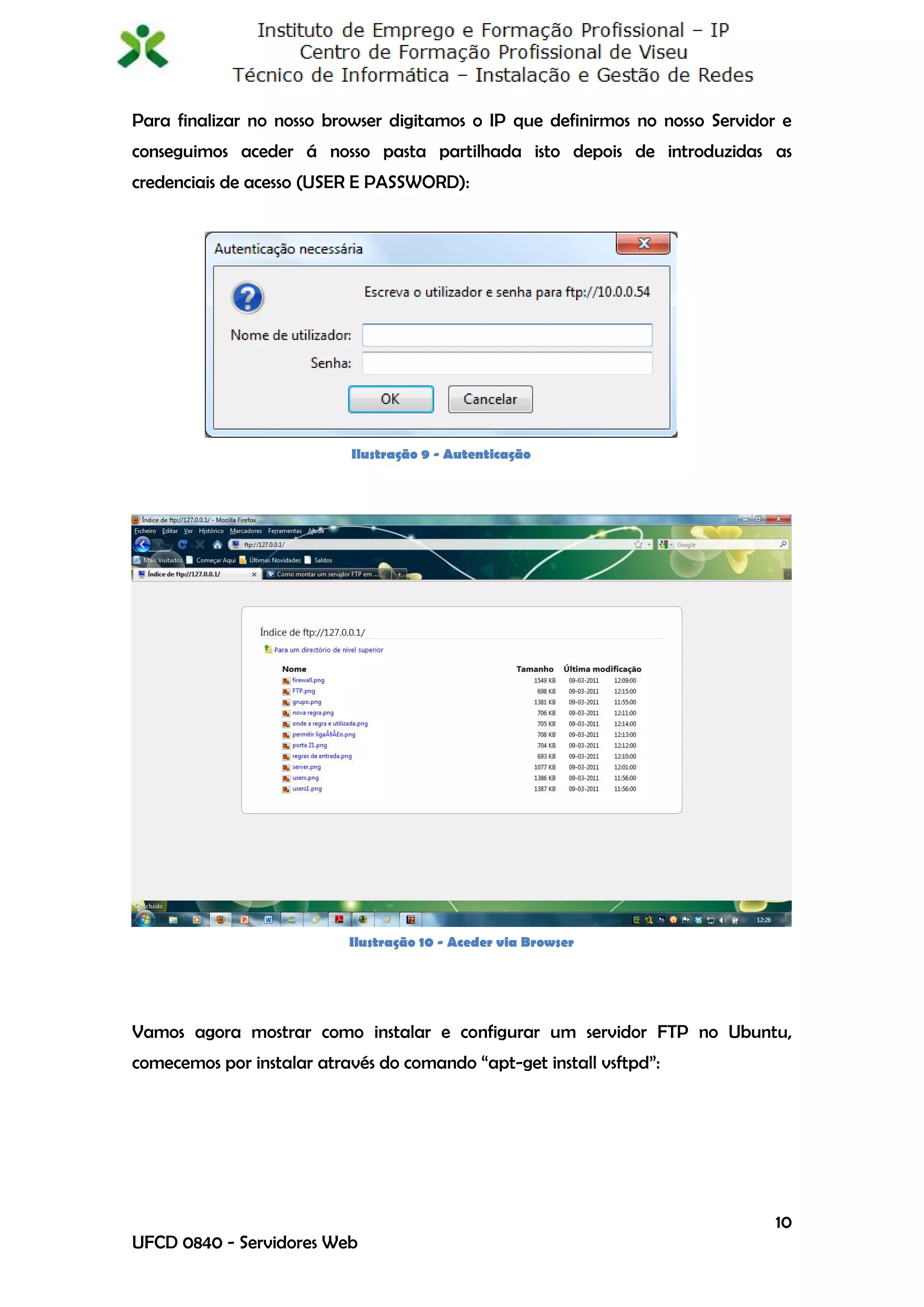 Para finalizar no nosso browser digitamos o IP que definirmos no nosso Servidor e
conseguimos aceder á nosso pasta partilhada isto depois de introduzidas as
credenciais de acesso (USER E PASSWORD):




                           Ilustração 9 - Autenticação




                           Ilustração 10 - Aceder via Browser




Vamos agora mostrar como instalar e configurar um servidor FTP no Ubuntu,
comecemos por instalar através do comando “apt-get install vsftpd”:




                                                                               10
UFCD 0840 - Servidores Web
 