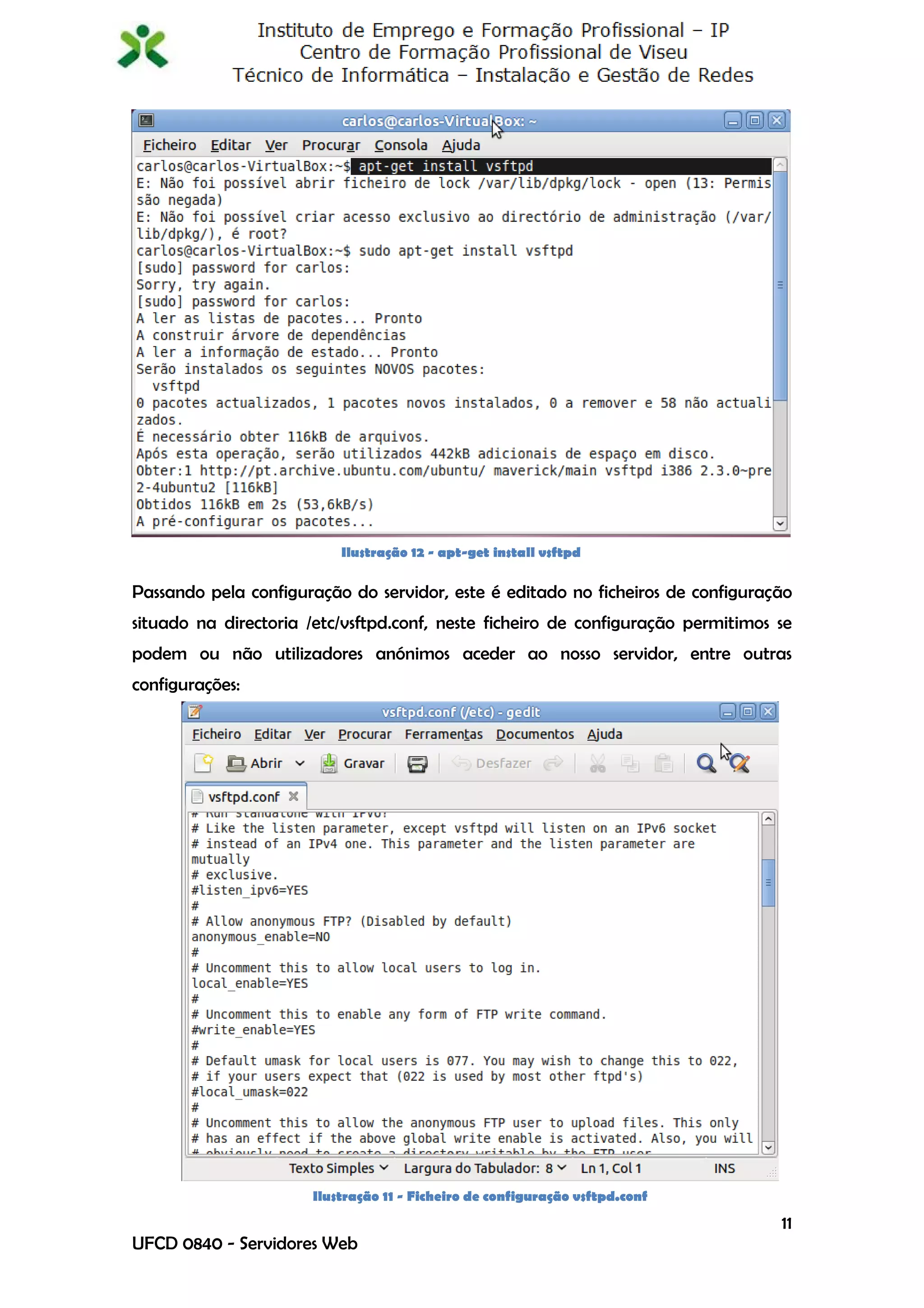 Ilustração 12 - apt-get install vsftpd

Passando pela configuração do servidor, este é editado no ficheiros de configuração
situado na directoria /etc/vsftpd.conf, neste ficheiro de configuração permitimos se
podem ou não utilizadores anónimos aceder ao nosso servidor, entre outras
configurações:




                       Ilustração 11 - Ficheiro de configuração vsftpd.conf

                                                                                  11
UFCD 0840 - Servidores Web
 