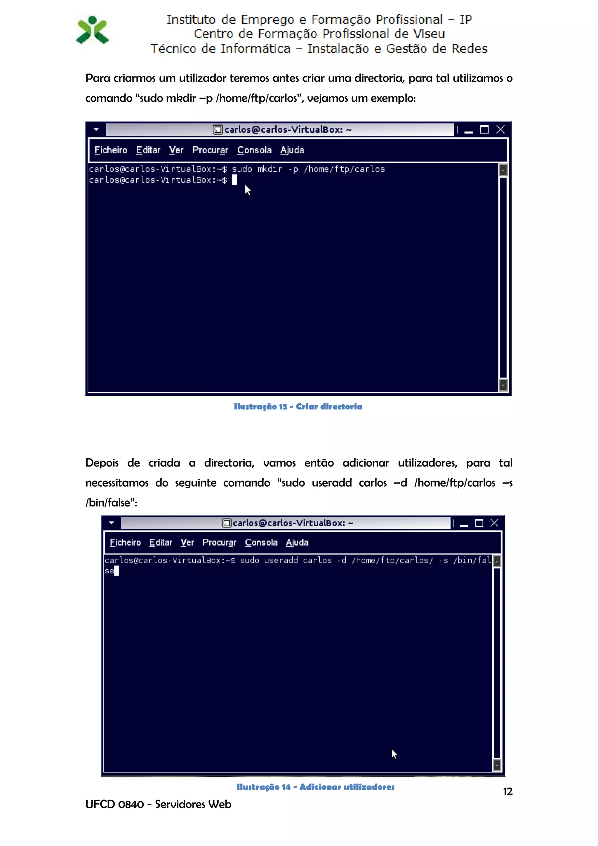 Para criarmos um utilizador teremos antes criar uma directoria, para tal utilizamos o
comando “sudo mkdir –p /home/ftp/carlos”, vejamos um exemplo:




                             Ilustração 13 - Criar directoria




Depois de criada a directoria, vamos então adicionar utilizadores, para tal
necessitamos do seguinte comando “sudo useradd carlos –d /home/ftp/carlos –s
/bin/false”:




                              Ilustração 14 - Adicionar utilizadores
                                                                                   12
UFCD 0840 - Servidores Web
 