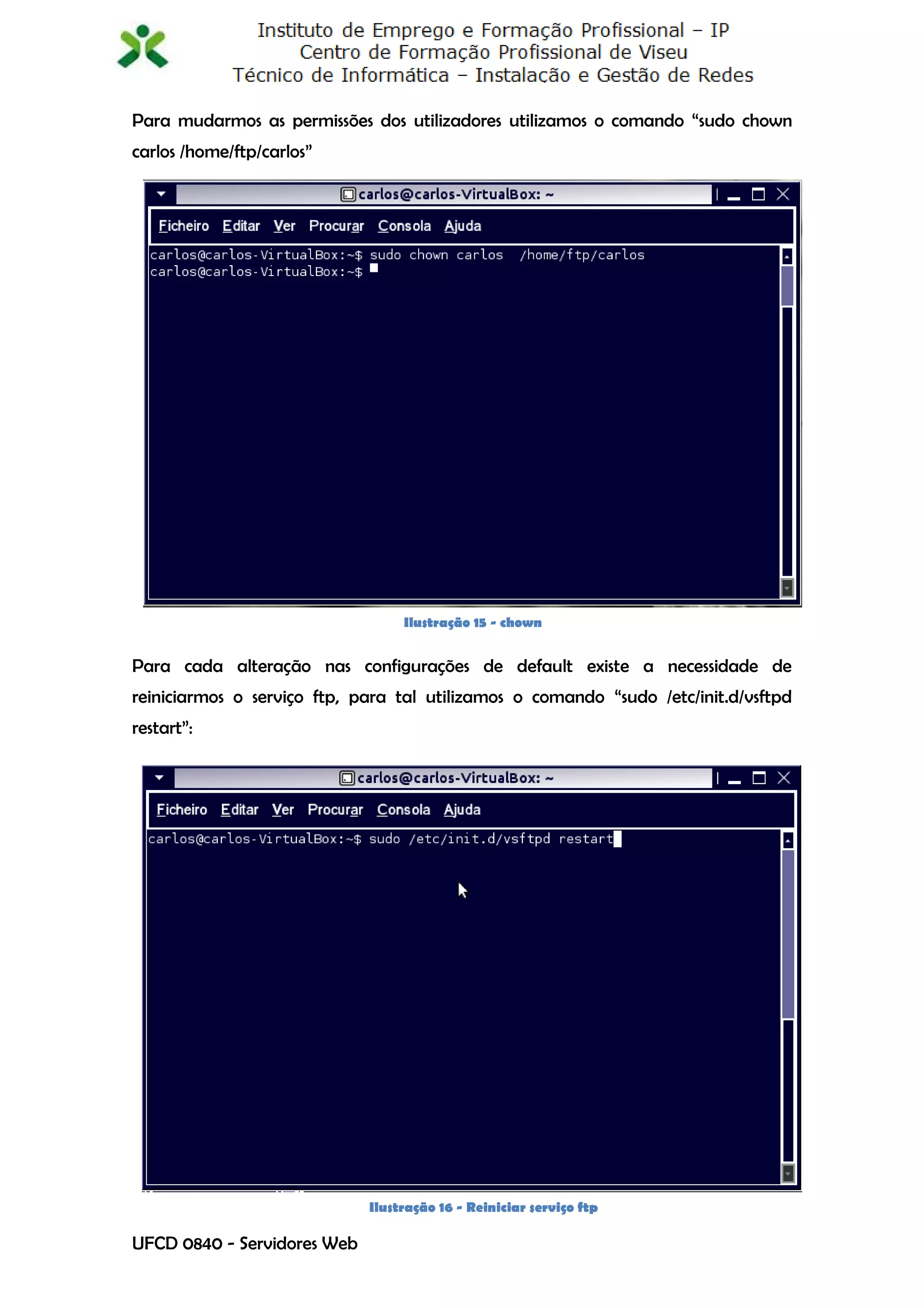 Para mudarmos as permissões dos utilizadores utilizamos o comando “sudo chown
carlos /home/ftp/carlos”




                                  Ilustração 15 - chown


Para cada alteração nas configurações de default existe a necessidade de
reiniciarmos o serviço ftp, para tal utilizamos o comando “sudo /etc/init.d/vsftpd
restart”:




                             Ilustração 16 - Reiniciar serviço ftp
                                                                                13
UFCD 0840 - Servidores Web
 