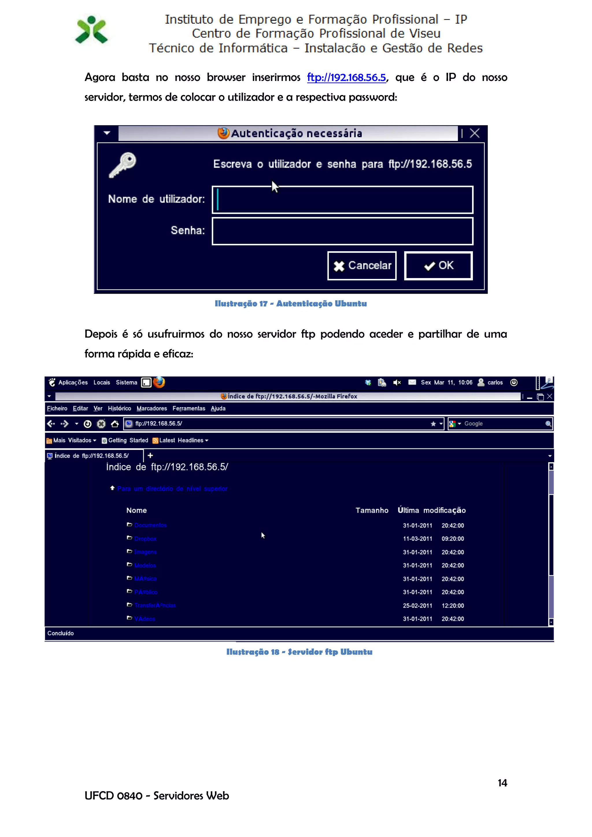 Agora basta no nosso browser inserirmos ftp://192.168.56.5, que é o IP do nosso
servidor, termos de colocar o utilizador e a respectiva password:




                           Ilustração 17 - Autenticação Ubuntu


Depois é só usufruirmos do nosso servidor ftp podendo aceder e partilhar de uma
forma rápida e eficaz:




                             Ilustração 18 - Servidor ftp Ubuntu




                                                                             14
UFCD 0840 - Servidores Web
 
