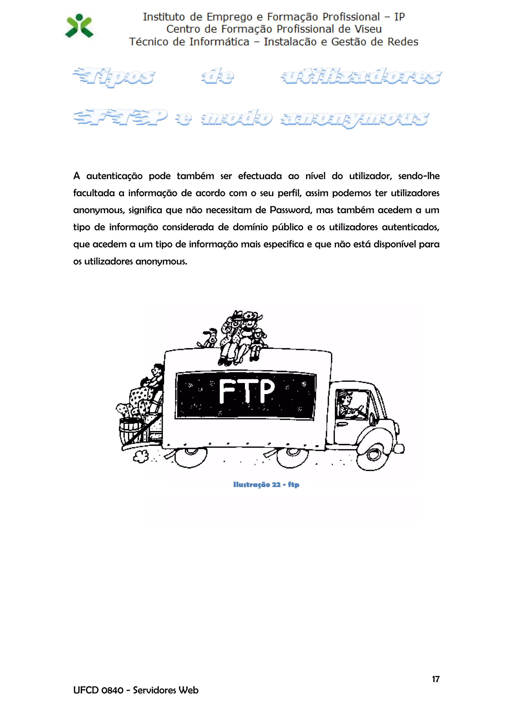 A autenticação pode também ser efectuada ao nível do utilizador, sendo-lhe
facultada a informação de acordo com o seu perfil, assim podemos ter utilizadores
anonymous, significa que não necessitam de Password, mas também acedem a um
tipo de informação considerada de domínio público e os utilizadores autenticados,
que acedem a um tipo de informação mais especifica e que não está disponível para
os utilizadores anonymous.




                                   Ilustração 22 - ftp




                                                                               17
UFCD 0840 - Servidores Web
 