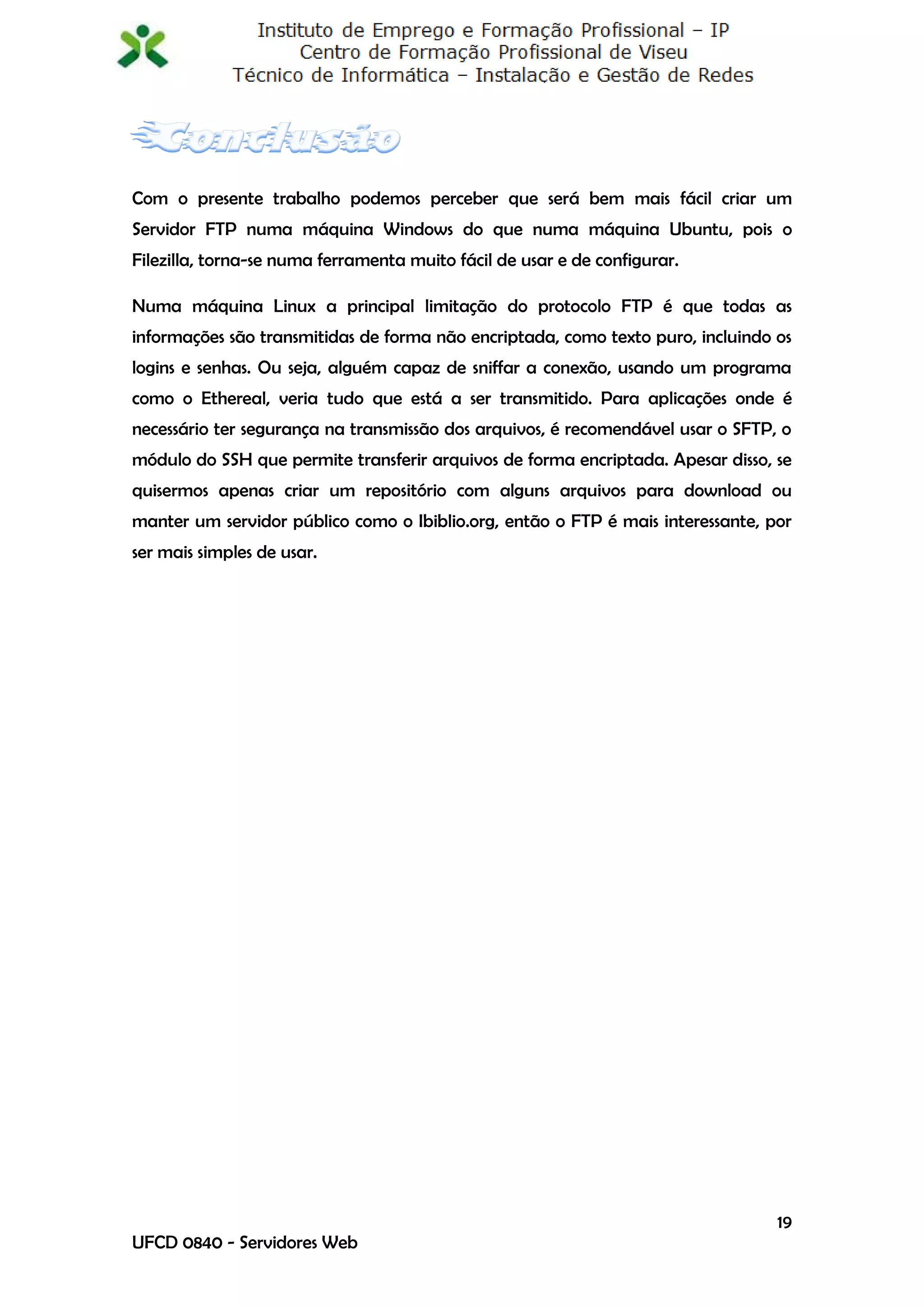 Com o presente trabalho podemos perceber que será bem mais fácil criar um
Servidor FTP numa máquina Windows do que numa máquina Ubuntu, pois o
Filezilla, torna-se numa ferramenta muito fácil de usar e de configurar.

Numa máquina Linux a principal limitação do protocolo FTP é que todas as
informações são transmitidas de forma não encriptada, como texto puro, incluindo os
logins e senhas. Ou seja, alguém capaz de sniffar a conexão, usando um programa
como o Ethereal, veria tudo que está a ser transmitido. Para aplicações onde é
necessário ter segurança na transmissão dos arquivos, é recomendável usar o SFTP, o
módulo do SSH que permite transferir arquivos de forma encriptada. Apesar disso, se
quisermos apenas criar um repositório com alguns arquivos para download ou
manter um servidor público como o Ibiblio.org, então o FTP é mais interessante, por
ser mais simples de usar.




                                                                                 19
UFCD 0840 - Servidores Web
 