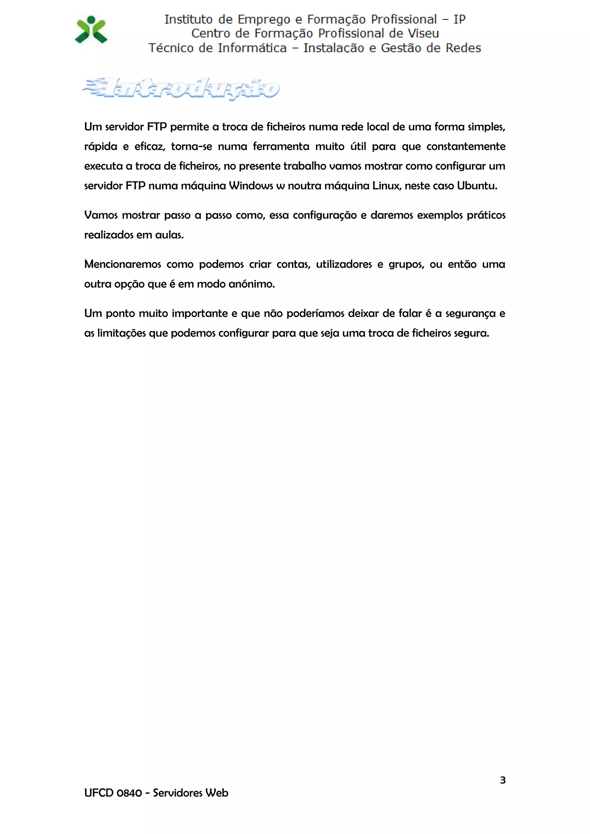 Um servidor FTP permite a troca de ficheiros numa rede local de uma forma simples,
rápida e eficaz, torna-se numa ferramenta muito útil para que constantemente
executa a troca de ficheiros, no presente trabalho vamos mostrar como configurar um
servidor FTP numa máquina Windows w noutra máquina Linux, neste caso Ubuntu.

Vamos mostrar passo a passo como, essa configuração e daremos exemplos práticos
realizados em aulas.

Mencionaremos como podemos criar contas, utilizadores e grupos, ou então uma
outra opção que é em modo anónimo.

Um ponto muito importante e que não poderíamos deixar de falar é a segurança e
as limitações que podemos configurar para que seja uma troca de ficheiros segura.




                                                                                    3
UFCD 0840 - Servidores Web
 
