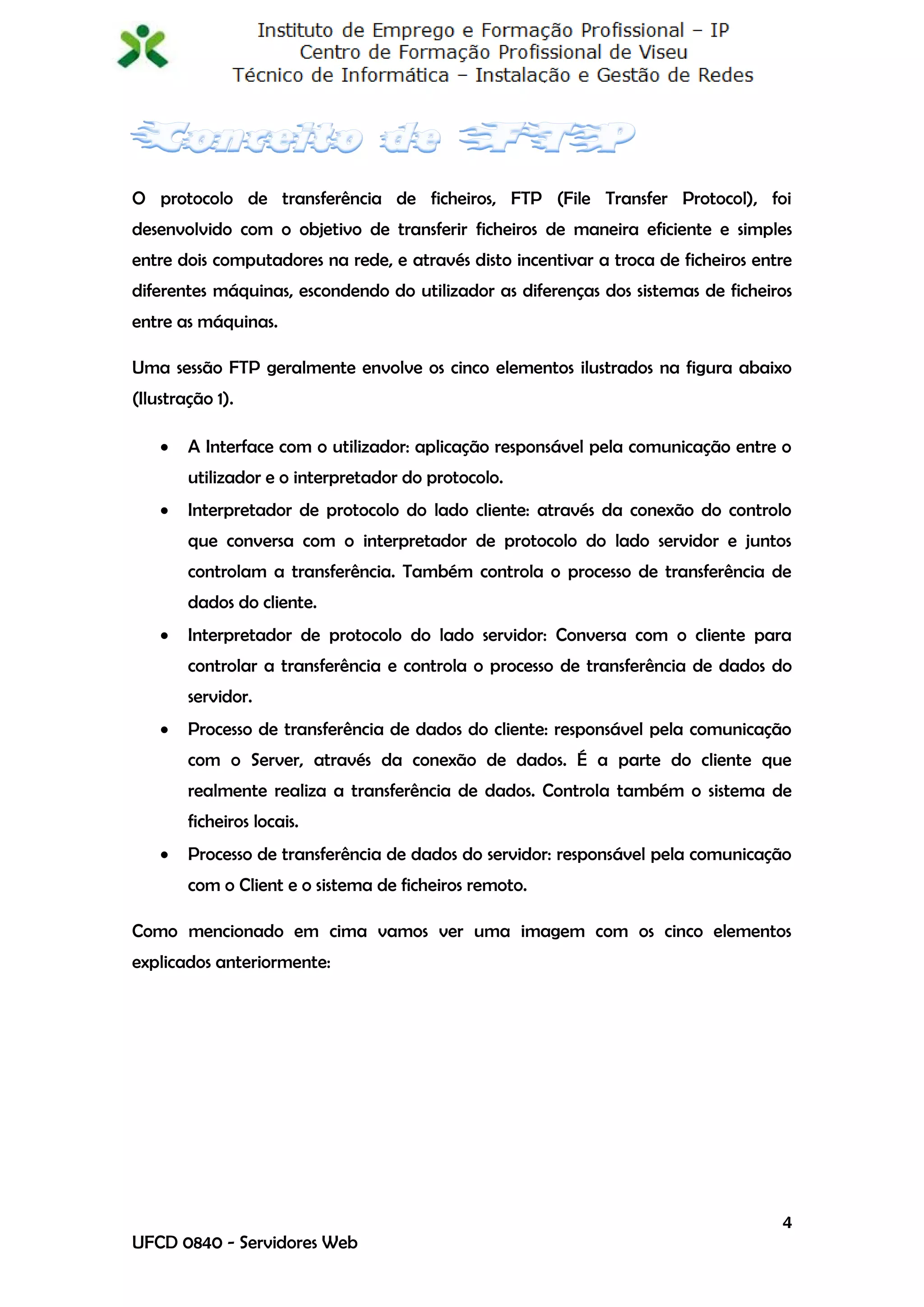O protocolo de transferência de ficheiros, FTP (File Transfer Protocol), foi
desenvolvido com o objetivo de transferir ficheiros de maneira eficiente e simples
entre dois computadores na rede, e através disto incentivar a troca de ficheiros entre
diferentes máquinas, escondendo do utilizador as diferenças dos sistemas de ficheiros
entre as máquinas.

Uma sessão FTP geralmente envolve os cinco elementos ilustrados na figura abaixo
(Ilustração 1).

       A Interface com o utilizador: aplicação responsável pela comunicação entre o
        utilizador e o interpretador do protocolo.
       Interpretador de protocolo do lado cliente: através da conexão do controlo
        que conversa com o interpretador de protocolo do lado servidor e juntos
        controlam a transferência. Também controla o processo de transferência de
        dados do cliente.
       Interpretador de protocolo do lado servidor: Conversa com o cliente para
        controlar a transferência e controla o processo de transferência de dados do
        servidor.
       Processo de transferência de dados do cliente: responsável pela comunicação
        com o Server, através da conexão de dados. É a parte do cliente que
        realmente realiza a transferência de dados. Controla também o sistema de
        ficheiros locais.
       Processo de transferência de dados do servidor: responsável pela comunicação
        com o Client e o sistema de ficheiros remoto.

Como mencionado em cima vamos ver uma imagem com os cinco elementos
explicados anteriormente:




                                                                                    4
UFCD 0840 - Servidores Web
 