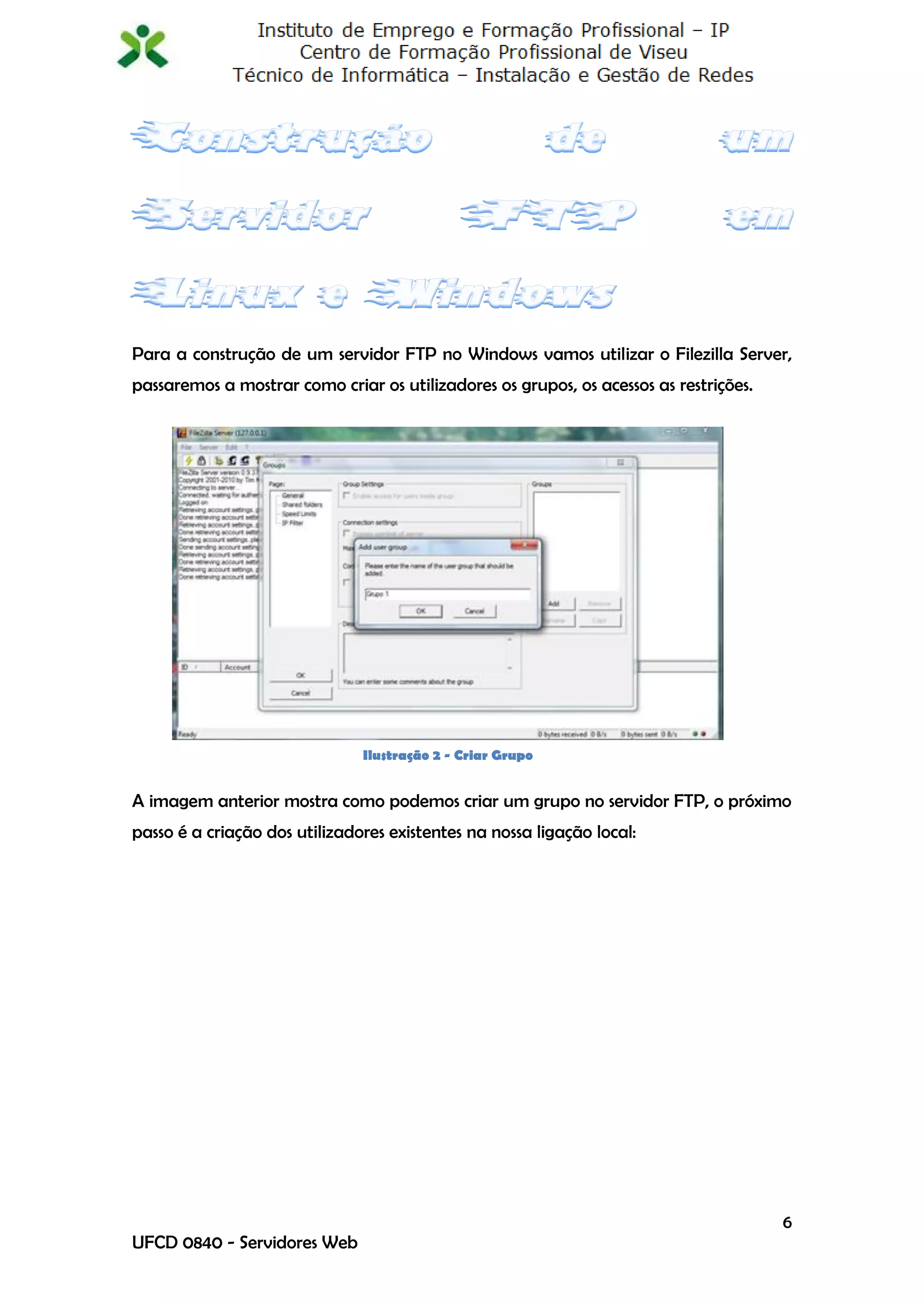 Para a construção de um servidor FTP no Windows vamos utilizar o Filezilla Server,
passaremos a mostrar como criar os utilizadores os grupos, os acessos as restrições.




                               Ilustração 2 - Criar Grupo


A imagem anterior mostra como podemos criar um grupo no servidor FTP, o próximo
passo é a criação dos utilizadores existentes na nossa ligação local:




                                                                                       6
UFCD 0840 - Servidores Web
 