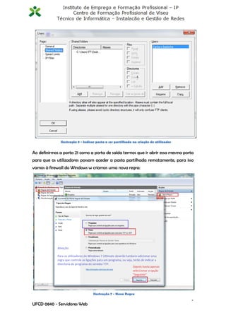 Ilustração 8 - Indicar pasta a ser partilhada na criação do utilizador


Ao definirmos a porta 21 como a porta de saída termos que ir abrir essa mesma porta
para que os utilizadores possam aceder a pasta partilhada remotamente, para isso
vamos à firewall do Windows w criamos uma nova regra:




                                  Ilustração 7 - Nova Regra
                                                                                       9
UFCD 0840 - Servidores Web
 