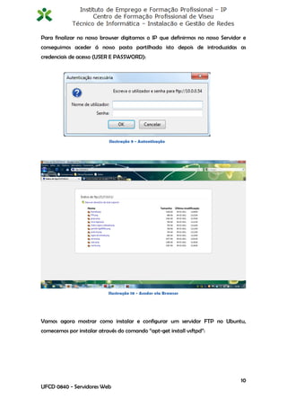 Para finalizar no nosso browser digitamos o IP que definirmos no nosso Servidor e
conseguimos aceder á nosso pasta partilhada isto depois de introduzidas as
credenciais de acesso (USER E PASSWORD):




                           Ilustração 9 - Autenticação




                           Ilustração 10 - Aceder via Browser




Vamos agora mostrar como instalar e configurar um servidor FTP no Ubuntu,
comecemos por instalar através do comando “apt-get install vsftpd”:




                                                                               10
UFCD 0840 - Servidores Web
 