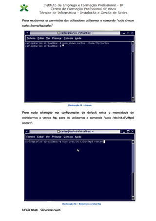 Para mudarmos as permissões dos utilizadores utilizamos o comando “sudo chown
carlos /home/ftp/carlos”




                                  Ilustração 15 - chown


Para cada alteração nas configurações de default existe a necessidade de
reiniciarmos o serviço ftp, para tal utilizamos o comando “sudo /etc/init.d/vsftpd
restart”:




                             Ilustração 16 - Reiniciar serviço ftp
                                                                                13
UFCD 0840 - Servidores Web
 