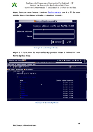 Agora basta no nosso browser inserirmos ftp://192.168.56.5, que é o IP do nosso
servidor, termos de colocar o utilizador e a respectiva password:




                           Ilustração 17 - Autenticação Ubuntu


Depois é só usufruirmos do nosso servidor ftp podendo aceder e partilhar de uma
forma rápida e eficaz:




                             Ilustração 18 - Servidor ftp Ubuntu




                                                                             14
UFCD 0840 - Servidores Web
 