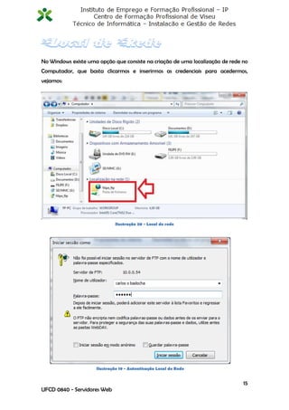 No Windows existe uma opção que consiste na criação de uma localização de rede no
Computador, que basta clicarmos e inserirmos as credenciais para acedermos,
vejamos:




                             Ilustração 20 - Local de rede




                     Ilustração 19 - Autenticação Local de Rede


                                                                               15
UFCD 0840 - Servidores Web
 