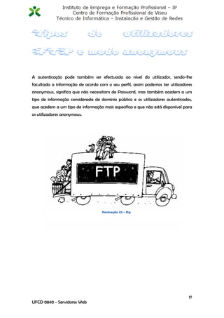 A autenticação pode também ser efectuada ao nível do utilizador, sendo-lhe
facultada a informação de acordo com o seu perfil, assim podemos ter utilizadores
anonymous, significa que não necessitam de Password, mas também acedem a um
tipo de informação considerada de domínio público e os utilizadores autenticados,
que acedem a um tipo de informação mais especifica e que não está disponível para
os utilizadores anonymous.




                                   Ilustração 22 - ftp




                                                                               17
UFCD 0840 - Servidores Web
 