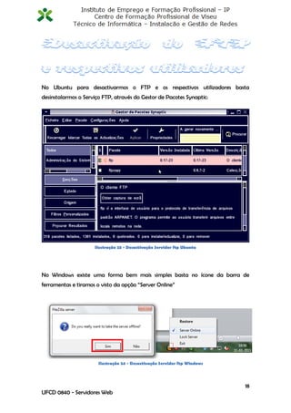 No Ubuntu para desactivarmos o FTP e os respectivos utilizadores basta
desinstalarmos o Serviço FTP, através do Gestor de Pacotes Synaptic:




                     Ilustração 23 - Desactivação Servidor ftp Ubuntu




No Windows existe uma forma bem mais simples basta no ícone da barra de
ferramentas e tiramos o visto da opção “Server Online”




                       Ilustração 24 - Desactivação Servidor ftp Windows




                                                                           18
UFCD 0840 - Servidores Web
 