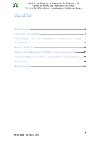 ..................................................................................................................................3

                                          .......................................................................................................... 4



             ........................................................................................................................................ 6

                              ..................................................................................................................... 15

                                                                                                                               ................... 17

                                                                                                                                     ............. 18

               .................................................................................................................................... 19

                     .............................................................................................................................20




                                                                                                                                                     1
UFCD 0840 - Servidores Web
 