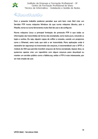 Com o presente trabalho podemos perceber que será bem mais fácil criar um
Servidor FTP numa máquina Windows do que numa máquina Ubuntu, pois o
Filezilla, torna-se numa ferramenta muito fácil de usar e de configurar.

Numa máquina Linux a principal limitação do protocolo FTP é que todas as
informações são transmitidas de forma não encriptada, como texto puro, incluindo os
logins e senhas. Ou seja, alguém capaz de sniffar a conexão, usando um programa
como o Ethereal, veria tudo que está a ser transmitido. Para aplicações onde é
necessário ter segurança na transmissão dos arquivos, é recomendável usar o SFTP, o
módulo do SSH que permite transferir arquivos de forma encriptada. Apesar disso, se
quisermos apenas criar um repositório com alguns arquivos para download ou
manter um servidor público como o Ibiblio.org, então o FTP é mais interessante, por
ser mais simples de usar.




                                                                                 19
UFCD 0840 - Servidores Web
 