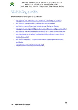 Este trabalho teve como apoio os seguintes sites:

      http://pplware.sapo.pt/tutoriais/como-montar-um-servidor-ftp-em-windows;
      http://pplware.sapo.pt/tutoriais/vista-ligue-se-ao-seu-servidor-ftp;
      http://pplware.sapo.pt/linux/como-montar-um-servidor-ftp-no-ubuntu/;
      http://pplware.sapo.pt/pessoal/ftp-scheduler-enviar-ficheiros-por-ftp-a-horas-certas/;
      http://pplware.sapo.pt/windows/software/filezilla-3-3-4-um-excelente-cliente-ftp/;
      http://pamonha.co.cc/tecnologia/instalando-e-configurando-um-servidor-ftp-no-
       ubuntu-10-04-1.html;
      http://pt.kioskea.net/faq/2325-instalar-um-servidor-ftp-no-ubuntu#1-instalar-o-
       servidor-ftp;
      http://pt.kioskea.net/contents/internet/ftp.php3;




                                                                                          20
UFCD 0840 - Servidores Web
 