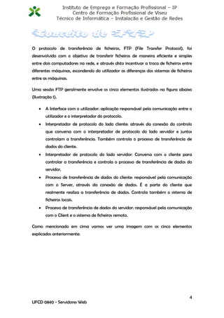 O protocolo de transferência de ficheiros, FTP (File Transfer Protocol), foi
desenvolvido com o objetivo de transferir ficheiros de maneira eficiente e simples
entre dois computadores na rede, e através disto incentivar a troca de ficheiros entre
diferentes máquinas, escondendo do utilizador as diferenças dos sistemas de ficheiros
entre as máquinas.

Uma sessão FTP geralmente envolve os cinco elementos ilustrados na figura abaixo
(Ilustração 1).

       A Interface com o utilizador: aplicação responsável pela comunicação entre o
        utilizador e o interpretador do protocolo.
       Interpretador de protocolo do lado cliente: através da conexão do controlo
        que conversa com o interpretador de protocolo do lado servidor e juntos
        controlam a transferência. Também controla o processo de transferência de
        dados do cliente.
       Interpretador de protocolo do lado servidor: Conversa com o cliente para
        controlar a transferência e controla o processo de transferência de dados do
        servidor.
       Processo de transferência de dados do cliente: responsável pela comunicação
        com o Server, através da conexão de dados. É a parte do cliente que
        realmente realiza a transferência de dados. Controla também o sistema de
        ficheiros locais.
       Processo de transferência de dados do servidor: responsável pela comunicação
        com o Client e o sistema de ficheiros remoto.

Como mencionado em cima vamos ver uma imagem com os cinco elementos
explicados anteriormente:




                                                                                    4
UFCD 0840 - Servidores Web
 