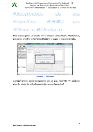 Para a construção de um servidor FTP no Windows vamos utilizar o Filezilla Server,
passaremos a mostrar como criar os utilizadores os grupos, os acessos as restrições.




                               Ilustração 2 - Criar Grupo


A imagem anterior mostra como podemos criar um grupo no servidor FTP, o próximo
passo é a criação dos utilizadores existentes na nossa ligação local:




                                                                                       6
UFCD 0840 - Servidores Web
 