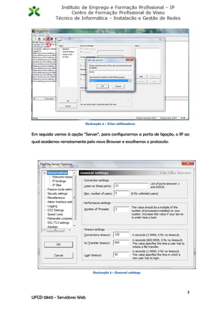 Ilustração 4 - Criar utilizadores


Em seguida vamos à opção “Server”, para configurarmos a porta de ligação, o IP ao
qual acedemos remotamente pelo novo Browser e escolhemos o protocolo:




                                Ilustração 3 - General settings




                                                                                7
UFCD 0840 - Servidores Web
 