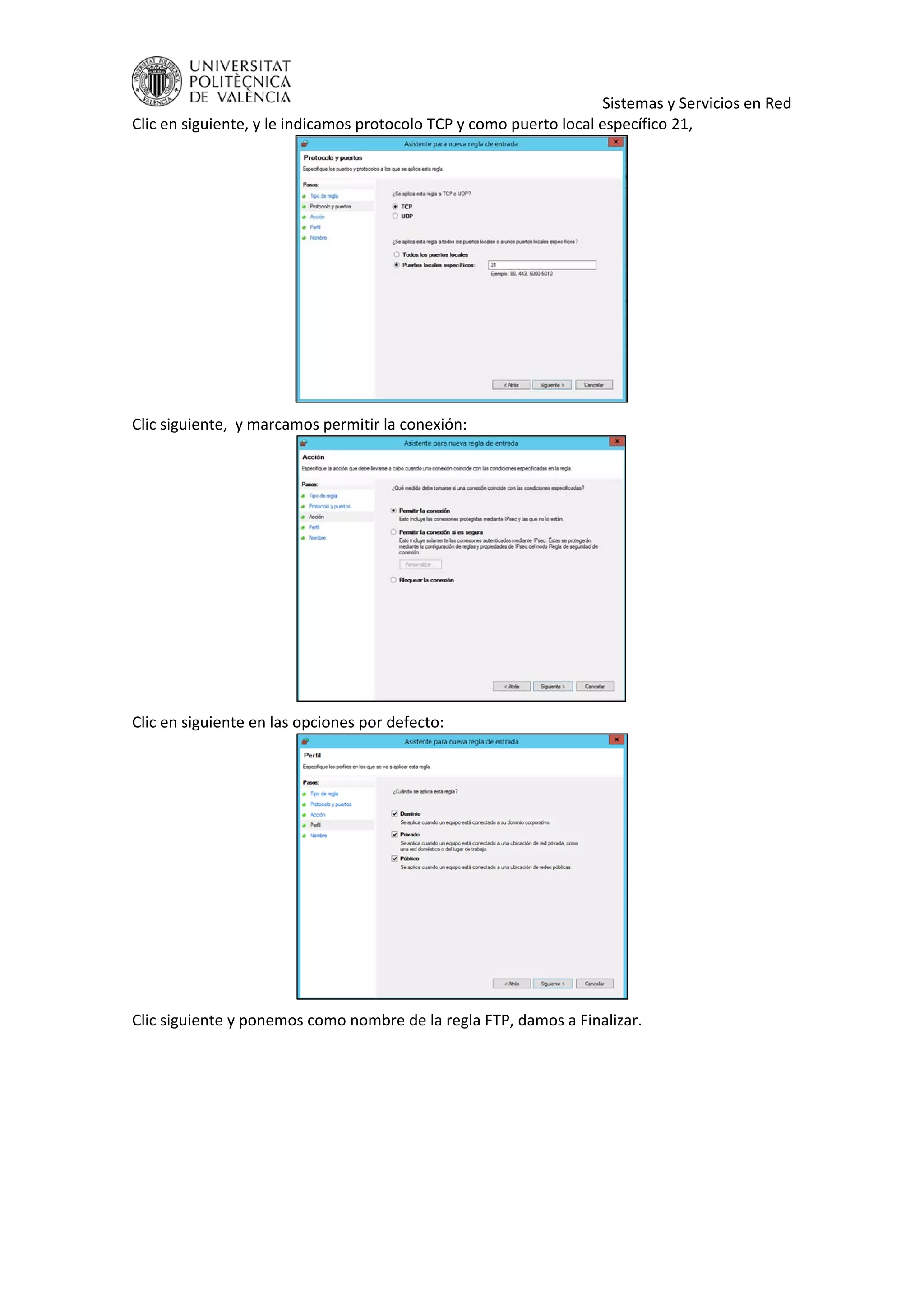     Sistemas y Servicios en Red 
Clic en siguiente, y le indicamos protocolo TCP y como puerto local específico 21, 
 
Clic siguiente,  y marcamos permitir la conexión: 
 
Clic en siguiente en las opciones por defecto: 
 
Clic siguiente y ponemos como nombre de la regla FTP, damos a Finalizar. 
 
 