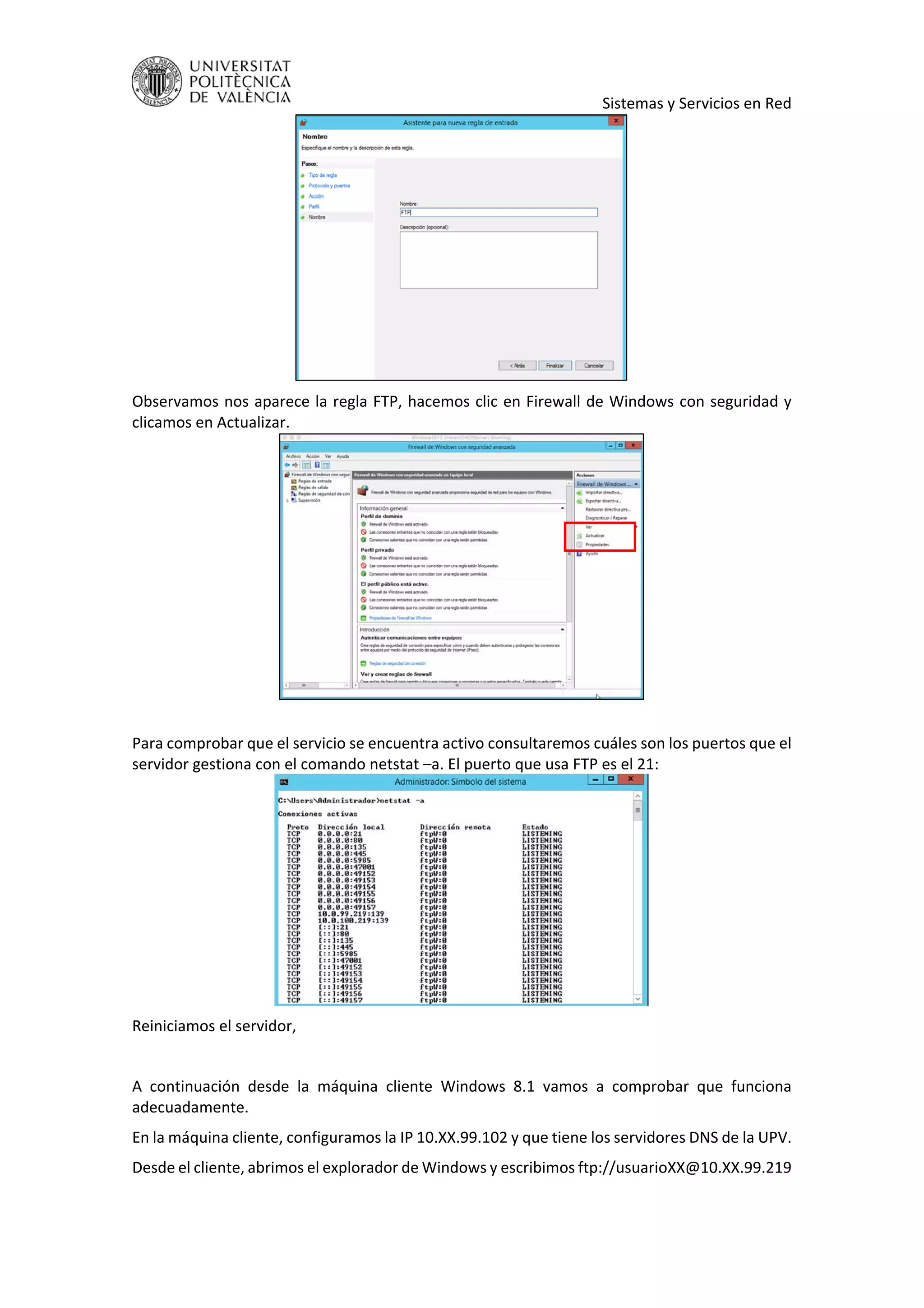    Sistemas y Servicios en Red 
 
Observamos nos aparece la regla FTP, hacemos clic en Firewall de Windows con seguridad y 
clicamos en Actualizar. 
 
 
Para comprobar que el servicio se encuentra activo consultaremos cuáles son los puertos que el 
servidor gestiona con el comando netstat –a. El puerto que usa FTP es el 21: 
 
Reiniciamos el servidor, 
 
A  continuación  desde  la  máquina  cliente  Windows  8.1  vamos  a  comprobar  que  funciona 
adecuadamente. 
En la máquina cliente, configuramos la IP 10.XX.99.102 y que tiene los servidores DNS de la UPV. 
Desde el cliente, abrimos el explorador de Windows y escribimos ftp://usuarioXX@10.XX.99.219 
 