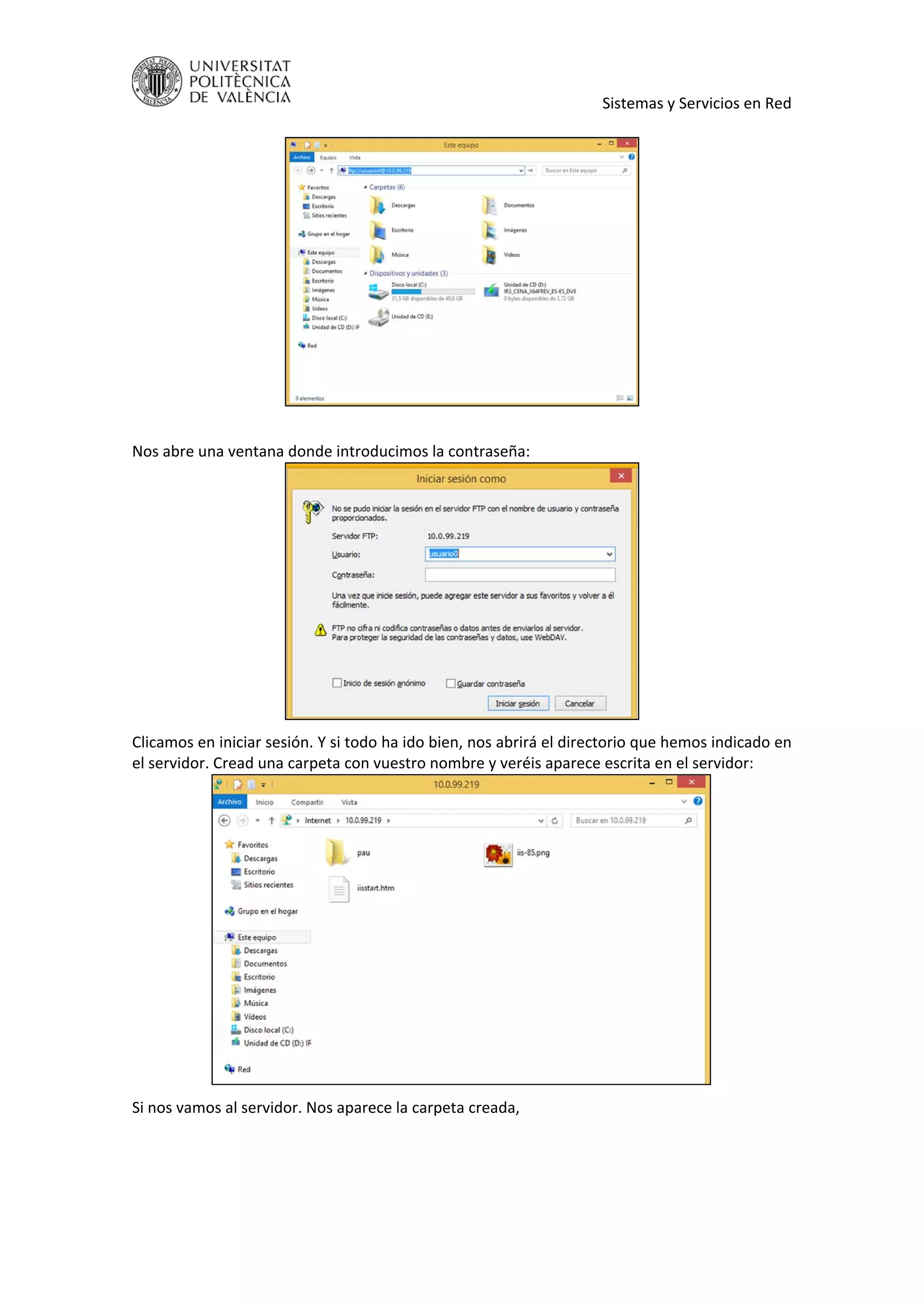     Sistemas y Servicios en Red 
 
 
 
Nos abre una ventana donde introducimos la contraseña: 
 
Clicamos en iniciar sesión. Y si todo ha ido bien, nos abrirá el directorio que hemos indicado en 
el servidor. Cread una carpeta con vuestro nombre y veréis aparece escrita en el servidor: 
 
Si nos vamos al servidor. Nos aparece la carpeta creada, 
 
 