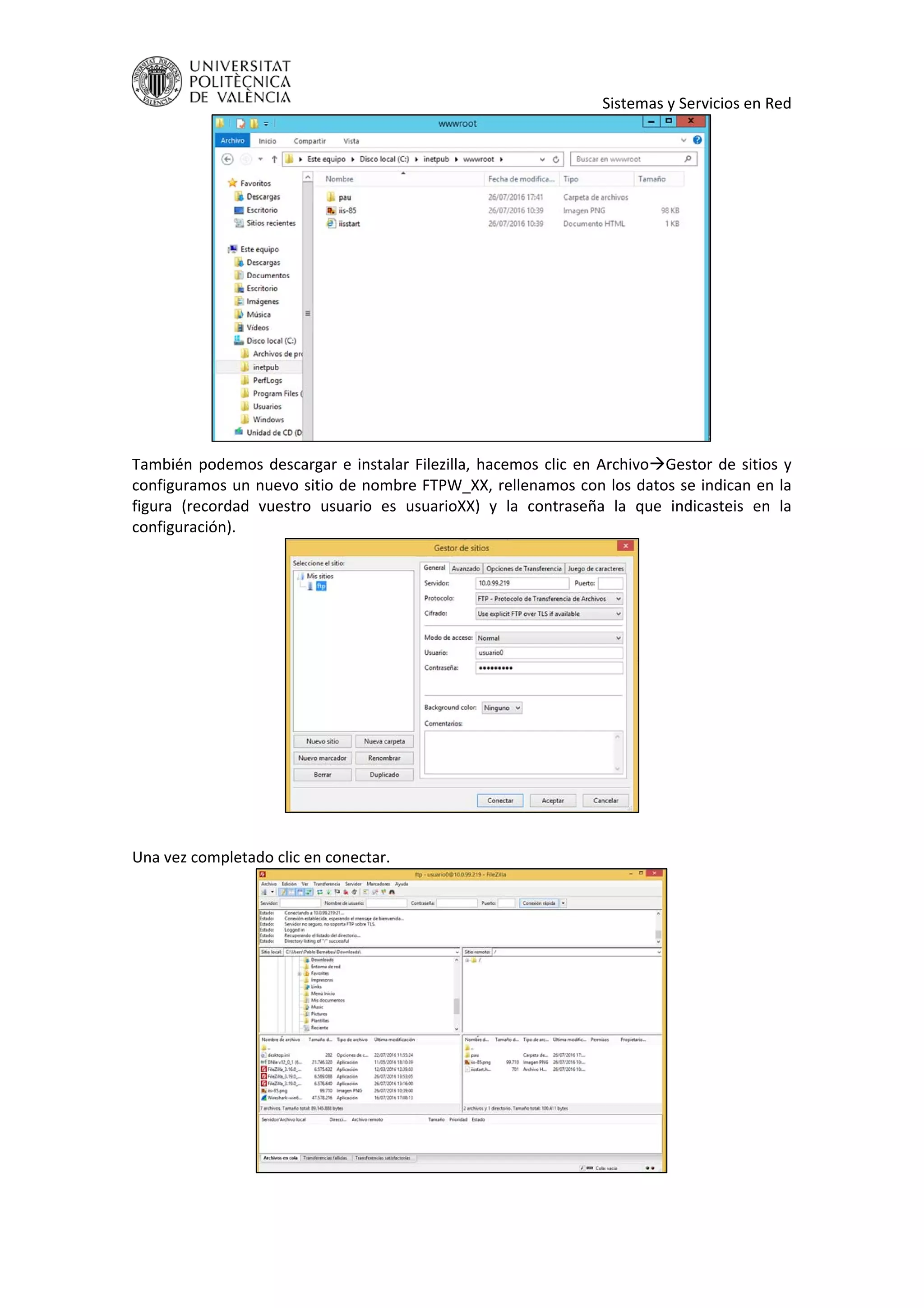     Sistemas y Servicios en Red 
 
También podemos descargar e instalar Filezilla, hacemos clic en ArchivoGestor de sitios y 
configuramos un nuevo sitio de nombre FTPW_XX, rellenamos con los datos se indican en la 
figura  (recordad  vuestro  usuario  es  usuarioXX)  y  la  contraseña  la  que  indicasteis  en  la 
configuración). 
 
 
Una vez completado clic en conectar. 
 
 
